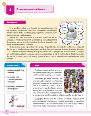 74 Unitatea IV
5 O ocupație pentru fiecare
•	 Cerolauocupațiileînviața
oamenilor?
•	 Dececrezicăexistă
o varietateatâtdemare
de ocupații?
•	 Cumteajutăpetinediversi-
tateaocupațiilor?
Practicarea unei profesii le-a per-
mis oamenilor să-și asigure cele nece-
sare traiului zilnic, dar și să evolueze.
Explorând, pe rând, universul în
care lucrează pompierii și arheologii,
grădinarii și bucătarii, jurnaliștii și pic-
torii, în așa fel încât să vezi, să auzi și
să simți cum e pentru fiecare dintre
aceștia, vei înțelege în ce fel este spe-
cială munca fiecăruia, cu ce provocări
se confruntă și cum le rezolvă, ce fel de treburi fac aceștia zi de zi.
Ocupațiile depind una de cealaltă, contribuția fiecăreia fiind
importantă pentru satisfacerea nevoilor, dorințelor și aspirațiilor
oamenilor. Orice persoană poate avea succes și satisfacții profesio-
nale în mai multe ocupații sau domenii de activitate.
Te-ai gândit vreodată că ar fi nevoie de ocupații precum cele
de somnoros profesionist, degustător de ciocolată sau blogger?
Pentru fiecare dintre aceste ocupații, ei primesc un salariu, la fel
ca pentru oricare altă ocupație.
Un site din China, specializat în evaluarea hotelurilor, are un
angajat,somnorosprofesionist,careîșicâștigăexistențadormind
în camerele tuturor lanțurilor hoteliere din China. Scopul lui este
să testeze comoditatea saltelelor.
De asemenea, există o școală care pregătește degustători de ciocolată. Degustătorii de ciocolată
fac cursuri în care învață cum să miroasă ciocolata și să detecteze diferite tipuri de arome și texturi.
Ca blogger, înveți să-ți dezvolți abilități de comunicare, să-ți organizezi mai bine ideile, să aranjezi
un text în pagină, să scrii corect; de asemenea, ești motivat să citești mai mult și să știi cât mai multe
lucruri din domenii diferite, să accepți și părerile altora pentru a ajunge mai ușor la cât mai mulți
cititori!
doctor
constructor
profesor
mecanic
contabil
inginer
artist
jurist
bancher
OCUPAȚIE
Descoperă!
Reflectează! Află!
 