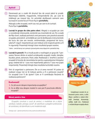 Consiliere și dezvoltare personală 75
1 	 Desenează pe o coală A4 drumul tău de acasă până la școală.
Marchează clădirile, magazinele, întreprinderile etc. pe care le
întâlnești pe traseul tău. Ce activități desfășoară oamenii care
lucrează în aceste locuri? Pune fișa în portofoliu.
Adaugă și alte ocupații, vechi sau noi, pe care tu le cunoști.
Pune fișa în portofoliu.
2 	 Lucrați în grupe de câte patru elevi. Alegeți o ocupație pe care
o considerați interesantă, existentă sau inventată de voi. Pe o coală
de flip-chart, realizați portretul unei persoane care practică această
ocupație, precizând: activitățile pe care le desfășoară; instrumentele
de lucru de care are nevoie, vestimentația, programul de lucru,
salariul*; reguli importante pe care trebuie să le respecte pentru a fi
în siguranță. Prezentați întregii clase rezultatul grupei voastre.
*salariu – sumă de bani pe care o primește o persoană pentru munca depusă într-o perioadă de timp.
3 	 Lucrați în perechi. Pe o insulă pustie a naufragiat un grup de 7 per-
soane, fiecare dintre ei având următoarele ocupații: medic, tâmplar,
bucătar, preot, astronom, frizer, zidar. Realizează o ierarhie a acestor
ocupații în funcție de necesitatea lor pentru supraviețuirea întregului
grup, notând de la 1 (cea mai importantă) până la 7 (cea mai puțin
importantă). Prezentați întregii clase rezultatul activității voastre.
4 	 Vrei să organizezi o petrecere. De ce ai avea nevoie? Ai putea să
realizezi singur tot ce îți trebuie pentru a fi o petrecere reușită?
Ce  ocupații ți-ar fi de ajutor? Care ar fi contribuția fiecăreia la
realizarea petrecerii?
Ocupațiile constituie o sursă de venituri, o modalitate de a obține
satisfacții, realizări, prestigiu social*, de valorificare a pregătirii profesionale,
de socializare și de identificare a unor modele de viață.
*prestigiu social – apreciere primită de la cei din jur pentru lucrurile bine făcute.
Completează Jurnalul de an-
trenament pentru minte și suflet.
Alege o profesie și adună infor-
mații (avantaje, dezavantaje,
calități, studii etc.). Realizează
o reclamădespreocupațiaaleasă.
Aplică!
Evaluează!
1.	 Ce știi acum despre importanța ocupațiilor?
2.	Ce ai aflat nou despre modul în care pot fi practicate diferite
ocupații?
PROIECTUL MEU
școală
coafor
poliție
brutărie
spital
Mesaj pentru tine
 