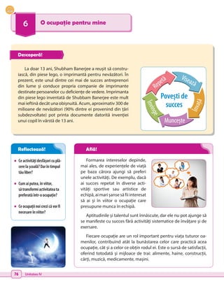 76 Unitatea IV
6 O ocupație pentru mine
•	 Ceactivitățidesfășoricuplă-
cerelașcoală?Darîntimpul
tăuliber?
•	 Cumaiputea,înviitor,
să transformiactivitateata
preferatăîntr-oocupație?
•	 Ceocupațiinoicrezicăvorfi
necesareînviitor?
Formarea intereselor depinde,
mai ales, de experiențele de viață
pe baza cărora ajungi să preferi
unele activități. De exemplu, dacă
ai succes repetat în diverse acti-
vități sportive sau artistice de
echipă, ai mari șanse să fii interesat
să ai și în viitor o ocupație care
presupune munca în echipă.
Aptitudinile și talentul sunt înnăscute, dar ele nu pot ajunge să
se manifeste cu succes fără activități sistematice de învățare și de
exersare.
Fiecare ocupație are un rol important pentru viața tuturor oa-
menilor, contribuind atât la bunăstarea celor care practică acea
ocupație, cât și a celor ce obțin rodul ei. Este o sursă de satisfacții,
oferind totodată și mijloace de trai: alimente, haine, construcții,
cărți, muzică, medicamente, mașini.
La doar 13 ani, Shubham Banerjee a reușit să constru-
iască, din piese lego, o imprimantă pentru nevăzători. În
prezent, este unul dintre cei mai de succes antreprenori
din lume și conduce propria companie de imprimante
destinate persoanelor cu deficiențe de vedere. Imprimanta
din piese lego inventată de Shubbam Banerjee este mult
mai ieftină decât una obișnuită. Acum, aproximativ 300 de
milioane de nevăzători (90% dintre ei provenind din țări
subdezvoltate) pot printa documente datorită invenției
unui copil în vârstă de 13 ani.
Repetă
Povești de
succes
Visează
Î
n
v
a
ț
ă
Muncește
Î
n
v
i
n
g
e
Descoperă!
Reflectează! Află!
 
