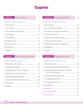 6 Consiliere și dezvoltare personală
Cuprins
Unitatea I Unitatea III
Unitatea II Unitatea IV
Autocunoașterea Managementul învățării
Dezvoltarea socio-emoțională Managementul carierei
Competenţe specifice vizate: 1.1; 1.2.
1.	Cine sunt eu? .................................................................................. 8
2.	Cum sunt eu? ................................................................................10
3.	Cresc, mă schimb, mă dezvolt ............................................. 12
4.	Sunt sănătos ................................................................................ 14
5.	Trăiesc sănătos ............................................................................ 16
6.	Fac față stresului ........................................................................ 18
7.	Îmi respect ritmul ...................................................................... 20
• 	 Recapitulare ................................................................................. 22
• 	 Evaluare ......................................................................................... 25
Competenţe specifice vizate: 3.1; 3.2.
1.	De ce să învăț? ............................................................................ 46
2.	De ce să învăț cum să învăț? ................................................ 48
3.	Ce mă ajută/ce mă împiedică să învăț? ........................... 50
4.	Cum învăț mai bine? ................................................................ 52
5.	Recapitularea în sprijinul învățării ...................................... 54
6.	Concentrează-te pe succes! .................................................. 56
7.	Portofoliul meu, cartea mea de vizită .............................. 58
• 	 Recapitulare ................................................................................. 60
• 	 Evaluare ......................................................................................... 63
Competenţe specifice vizate: 2.1; 2.2.
1.	Emoțiile din viața noastră ........................................................28
2.	În explorarea emoțiilor ............................................................ 30
3.	Modalități de gestionare a emoțiilor ................................ 32
4.	Relațiile dintre noi și comunicarea .................................... 34
5.	Exersarea feedbackului pozitiv ............................................ 36
6.	Prietenia și relaționarea armonioasă ................................. 38
• 	 Recapitulare.................................................................................. 40
• 	 Evaluare........................................................................................... 43
Competenţe specifice vizate: 4.1; 4.2.
1.	Școala în viața mea ................................................................... 66
2.	Rolul și importanța disciplinelor școlare.......................... 68
3.	Relația dintre disciplinele școlare, domeniile
	 de activitate și profesii ...................................................... 70
4.	Ocupații de ieri, ocupații de azi ........................................... 72
5.	O ocupație pentru fiecare ...................................................... 74
6.	O ocupație pentru mine ......................................................... 76
• 	 Recapitulare.................................................................................. 78
• 	 Evaluare ......................................................................................... 81
• 	 Recapitulare finală .................................................................... 83
• 	 Evaluare finală ............................................................................. 86
7 45
27 65
 