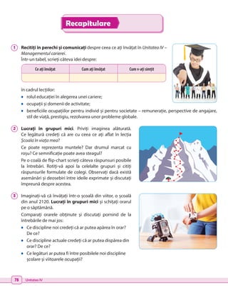 78 Unitatea IV
1 	 Recitiți în perechi și comunicați despre ceea ce ați învățat în Unitatea IV –
Managementul carierei.
Într-un tabel, scrieți câteva idei despre:
în cadrul lecțiilor:
•	 rolul educației în alegerea unei cariere;
•	 ocupații și domenii de activitate;
•	 beneficiile ocupațiilor pentru individ și pentru societate – remunerație, perspective de angajare,
stil de viață, prestigiu, rezolvarea unor probleme globale.
2 	 Lucrați în grupuri mici. Priviți imaginea alăturată.
Ce legătură credeți că are cu ceea ce ați aflat în lecția
Școala în viața mea?
Ce poate reprezenta muntele? Dar drumul marcat cu
roșu? Ce semnificație poate avea steagul?
Pe o coală de flip-chart scrieți câteva răspunsuri posibile
la întrebări. Rotiți-vă apoi la celelalte grupuri și citiți
răspunsurile formulate de colegi. Observați dacă există
asemănări și deosebiri între ideile exprimate și discutați
împreună despre acestea.
3 	 Imaginați-vă că învățați într-o școală din viitor, o școală
din anul 2120. Lucrați în grupuri mici și schițați orarul
pe o săptămână.
Comparați orarele obținute și discutați pornind de la
întrebările de mai jos:
•	 Ce discipline noi credeți că ar putea apărea în orar?
De ce?
•	 Ce discipline actuale credeți că ar putea dispărea din
orar? De ce?
•	 Ce legături ar putea fi între posibilele noi discipline
școlare și viitoarele ocupații?
Ce ați învățat Cum ați învățat Cum v-ați simțit
Recapitulare
 