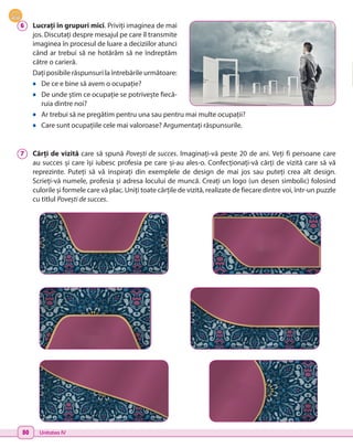 80 Unitatea IV
6 	 Lucrați în grupuri mici. Priviți imaginea de mai
jos. Discutați despre mesajul pe care îl transmite
imaginea în procesul de luare a deciziilor atunci
când ar trebui să ne hotărâm să ne îndreptăm
către o carieră.
Dați posibile răspunsuri la întrebările următoare:
•	 De ce e bine să avem o ocupație?
•	 De unde știm ce ocupație se potrivește fiecă-
ruia dintre noi?
•	 Ar trebui să ne pregătim pentru una sau pentru mai multe ocupații?
•	 Care sunt ocupațiile cele mai valoroase? Argumentați răspunsurile.
7 	 Cărți de vizită care să spună Povești de succes. Imaginați-vă peste 20 de ani. Veți fi persoane care
au succes și care își iubesc profesia pe care și-au ales-o. Confecționați-vă cărți de vizită care să vă
reprezinte. Puteți să vă inspirați din exemplele de design de mai jos sau puteți crea alt design.
Scrieți-vă numele, profesia și adresa locului de muncă. Creați un logo (un desen simbolic) folosind
culorile și formele care vă plac. Uniți toate cărțile de vizită, realizate de fiecare dintre voi, într-un puzzle
cu titlul Povești de succes.
 