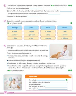 82 Unitatea IV
Am adunat_____________________________________ .
Cel mai bine m-am descurcat la _______________________.
Mai am de lucru la__________________________________.
Cel mai greu mi-a fost să_____________________________.
Îmi propun să______________________________________.
Apreciază!
4 	 Completează spațiile libere, astfel încât să obții afirmații adevărate. ( – un răspuns corect)
Profesia este specializarea pe care _______________ .
Domeniul de activitate reprezintă un câmp de activitate al unei sau a mai multor _______________ .
Ocupația reprezintă specialitatea (calificarea) exercitată efectiv _______________ .
Prestigiul social este aprecierea _______________ .
5 	 Care dintre profesiile enumerate aparțin următoarelor domenii de activitate:
( – un răspuns corect)
6 	 Elaborează un eseu, de 7–8 rânduri, pornind de la următoarea
afirmație:
Unele ocupații au dispărut și altele noi au început să fie practicate.
Pentru structura eseului gândește-te:
• la modul în care s-au schimbat nevoile oamenilor de-a lungul
timpului;
• la dezvoltarea tehnologiilor/apariția internetului;
• la apariția unor noi ocupații datorate evoluției tehnologice permanente.
• la contribuția noilor ocupații la rezolvarea unor probleme globale ale omenirii: epuizarea
resurselor, poluarea atmosferei, modificările climatice, deșertificarea, menținerea păcii.
( – un răspuns corect)
tehnologic
a. arhitect
b. antrenor
c. dirijor
știinte
a. inginer
b. ghid turistic
c. pictor
artistic
a. jurnalist
b. dirijor
c. muzeograf
umanist
a. atlet
b. agronom
c. bibliotecar
 