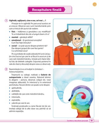 Consiliere și dezvoltare personală 83
Recapitulare finală
1 	 Oglindă, oglijoară, cine e cea, cel mai ... ?
Privește-te în oglindă! Pe parcursul acestui an
ai crescut. Observă care sunt transformările prin
care ai trecut din punct de vedere:
•	 fizic – înălțimea și greutatea s-au modificat?
Te-ai îmbolnăvit des de-a lungul clasei a V-a?
•	 mental – gândești altfel?
•	 emoțional – îți gestionezi emoțiile?
Cum faci față stresului?
•	 social – ce poți spune despre prietenii tăi?
Dar despre grupul din care faci parte?
S-a schimbat ceva?
Pe o jumătate de coală colorată A4 scrie cel pu-
țin cinci lucruri pe care le-ai făcut în acest an și de
care ești mândră/mândru. Unește prin lipire bile-
tul tău de biletele colegilor. Expuneți posterul în
sala de clasă și discutați despre ceea ce observați.
2 	 Reamintește-ți ce ai învățat în Unitatea I –
Autocunoașterea.
Împreună cu colegii, realizați o Galerie de
autoportrete a clasei voastre, folosind tehnici
la alegere – pictura, desenul, colajul etc. (vezi
imaginea alăturată). În interiorul și în exteriorul
portretului, fiecare dintre voi poate scrie despre:
•	 aptitudinile,
•	 abilitățile,
•	 calitățile de care este mândră/mândru,
•	 interesele,
•	 aspirațiile,
•	 valorile pe care le are.
Înrămați produsele cu rame făcute tot de voi.
Invitați colegii de la alte clase sau părinții să vă
admire expoziția.
 