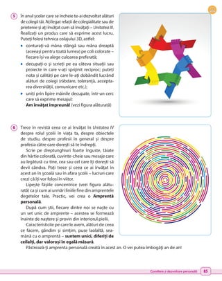 Consiliere și dezvoltare personală 85
5 	 În anul școlar care se încheie te-ai dezvoltat alături
de colegii tăi. Ați legat relații de colegialitate sau de
prietenie și ați învățat cum să învățați – Unitatea III.
Realizați un produs care să exprime acest lucru.
Puteți folosi tehnica colajului 3D, astfel:
•	 conturați-vă mâna stângă sau mâna dreaptă
(aceeași pentru toată lumea) pe coli colorate –
fiecare își va alege culoarea preferată;
•	 decupați-o și scrieți pe ea câteva situații sau
proiecte în care v-ați sprijinit reciproc; puteți
nota și calități pe care le-ați dobândit lucrând
alături de colegi (răbdare, toleranță, accepta-
rea diversității, comunicare etc.);
•	 uniți prin lipire mâinile decupate, într-un cerc
care să exprime mesajul:
Am învățat împreună! (vezi figura alăturată)
6 	 Trece în revistă ceea ce ai învățat în Unitatea IV
despre rolul școlii în viața ta, despre obiectele
de studiu, despre profesii în general și despre
profesia către care dorești să te îndrepți.
Scrie pe dreptunghiuri foarte înguste, tăiate
din hârtie colorată, cuvinte-cheie sau mesaje care
au legătură cu tine, cea sau cel care îți dorești să
devii cândva. Poți trece și ceea ce ai învățat în
acest an în școală sau în afara școlii – lucruri care
crezi că îți vor folosi în viitor.
Lipește fâșiile concentrice (vezi figura alătu-
rată) ca și cum ai urmări liniile fine din amprentele
degetelor tale. Practic, vei crea o Amprentă
personală.
După cum știi, fiecare dintre noi se naște cu
un set unic de amprente – acestea se formează
înainte de naștere și provin din interiorul pielii.
Caracteristicile pe care le avem, alături de ceea
ce facem, gândim și simțim, puse laolaltă, sea-
mănă cu o amprentă – suntem unici, diferiți de
ceilalți, dar valoroși în egală măsură.
Păstrează-ți amprenta personală creată în acest an. O vei putea îmbogăți an de an!
 