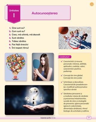 7
1.	 Cine sunt eu?
2.	 Cum sunt eu?
3.	 Cresc, mă schimb, mă dezvolt
4.	Sunt sănătos
5.	 Trăiesc sănătos
6.	Fac față stresului
7.	 Îmi respect ritmul
Autocunoașterea
Unitatea
I
√	
Caracteristici și resurse
personale: interese, abilități,
aptitudini, credințe, valori,
caracteristici pozitive,
preferințe
√	 Concept de sine global.
Concept de sine școlar
√	
Schimbare și dezvoltare.
Caracteristicile preadolescen-
ței, modificări psihosomatice
specifice vârstei
√	 Sănătatea persoanei și
a mediului: starea de sănătate
și prevenirea îmbolnăvirilor,
sursele de stres și strategiile
de prevenire, igiena personală/
igiena în colectivitate,
alimentația sănătoasă, ritmul
biologic de activitate și odihna
Conținuturi:
Competențe specifice: 1.1; 1.2.
 