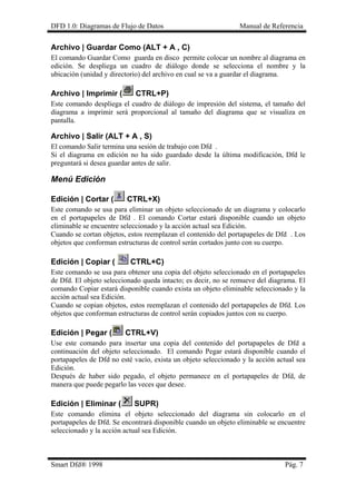 DFD 1.0: Diagramas de Flujo de Datos Manual de Referencia
Archivo | Guardar Como (ALT + A , C)
El comando Guardar Como guarda en disco permite colocar un nombre al diagrama en
edición. Se despliega un cuadro de diálogo donde se selecciona el nombre y la
ubicación (unidad y directorio) del archivo en cual se va a guardar el diagrama.
Archivo | Imprimir ( CTRL+P)
Este comando despliega el cuadro de diálogo de impresión del sistema, el tamaño del
diagrama a imprimir será proporcional al tamaño del diagrama que se visualiza en
pantalla.
Archivo | Salir (ALT + A , S)
El comando Salir termina una sesión de trabajo con Dfd .
Si el diagrama en edición no ha sido guardado desde la última modificación, Dfd le
preguntará si desea guardar antes de salir.
Menú Edición
Edición | Cortar ( CTRL+X)
Este comando se usa para eliminar un objeto seleccionado de un diagrama y colocarlo
en el portapapeles de Dfd . El comando Cortar estará disponible cuando un objeto
eliminable se encuentre seleccionado y la acción actual sea Edición.
Cuando se cortan objetos, estos reemplazan el contenido del portapapeles de Dfd . Los
objetos que conforman estructuras de control serán cortados junto con su cuerpo.
Edición | Copiar ( CTRL+C)
Este comando se usa para obtener una copia del objeto seleccionado en el portapapeles
de Dfd. El objeto seleccionado queda intacto; es decir, no se remueve del diagrama. El
comando Copiar estará disponible cuando exista un objeto eliminable seleccionado y la
acción actual sea Edición.
Cuando se copian objetos, estos reemplazan el contenido del portapapeles de Dfd. Los
objetos que conforman estructuras de control serán copiados juntos con su cuerpo.
Edición | Pegar ( CTRL+V)
Use este comando para insertar una copia del contenido del portapapeles de Dfd a
continuación del objeto seleccionado. El comando Pegar estará disponible cuando el
portapapeles de Dfd no esté vacío, exista un objeto seleccionado y la acción actual sea
Edición.
Después de haber sido pegado, el objeto permanece en el portapapeles de Dfd, de
manera que puede pegarlo las veces que desee.
Edición | Eliminar ( SUPR)
Este comando elimina el objeto seleccionado del diagrama sin colocarlo en el
portapapeles de Dfd. Se encontrará disponible cuando un objeto eliminable se encuentre
seleccionado y la acción actual sea Edición.
Smart Dfd® 1998 Pág. 7
 