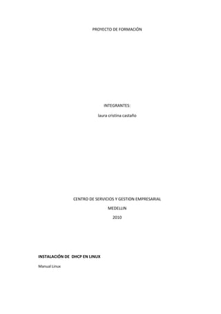 PROYECTO DE FORMACIÓN




                               INTEGRANTES:

                          laura cristina castaño




               CENTRO DE SERVICIOS Y GESTION EMPRESARIAL

                                MEDELLIN

                                  2010




INSTALACIÓN DE DHCP EN LINUX

Manual Linux
 