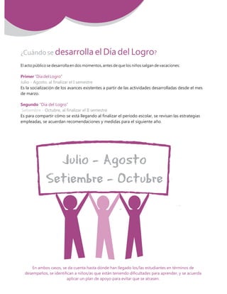 ¿Cuándo se desarrolla el Día del Logro?
Primer
Segundo
“Día del Logro”
“Día del Logro”
El acto público se desarrolla en dos momentos, antes de que los niños salgan de vacaciones:
Es la socialización de los avances existentes a partir de las actividades desarrolladas desde el mes
de marzo.
Es para compartir cómo se está llegando al finalizar el período escolar, se revisan las estrategias
empleadas, se acuerdan recomendaciones y medidas para el siguiente año.
Julio - Agosto, al finalizar el I semestre
Octubre, al finalizar el II semestreSetiembre -
En ambos casos, se da cuenta hasta dónde han llegado los/las estudiantes en términos de
desempeños, se identifican a niños/as que están teniendo dificultades para aprender, y se acuerda
aplicar un plan de apoyo para evitar que se atrasen.
3MovilizaciON NacioNal por la Mejora de los ApreNdizajes
 