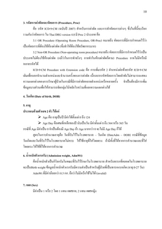 10
3. รหัสการผาตัดและหัตถการ (Procedure, Proc)
คือ รหัส ICD-9-CM (ฉบับป 2007) สําหรับการผาตัด และการทําหัตถการตางๆ ซึ่งในที่นี้จะเรียก
รวมกันวาหัตถการ ใน Thai DRG version 4.0 มี Proc 2 ประเภท คือ
3.1 OR Procedure (Operating Room Procedure, OR-Proc) หมายถึง หัตถการที่มีการกําหนดไววา
เปนหัตถการที่ตองใชหองผาตัด (ซึ่งทําใหตองใชทรัพยากรมาก)
3.2 Non-OR Procedure (Non-operating room procedure) หมายถึง หัตถการที่มีการกําหนดไววาเปน
ประเภทไมตองใชหองผาตัด (แมวาในการทําจริงๆ อาจทําในหองผาตัดก็ตาม) Procedure อาจไมมีหรือมี
หลายรหัสได
ICD-9-CM Procedure with Extension code คือ การเพิ่มรหัส 2 ตําแหนงตอทายรหัส ICD-9-CM
เดิมเพื่อบอกจํานวนตําแหนงและจํานวนครั้งของการผาตัด เนื่องจากรหัสหัตถการโดยลําพังไมสามารถแสดง
ความแตกตางของการรักษาผูปวยในกรณีที่มีการผาตัดหลายตําแหนงหรือหลายครั้ง จําเปนตองมีการเพิ่ม
ขอมูลบางสวนเพื่อใหสามารถจัดกลุมวินิจฉัยโรครวมที่แยกความแตกตางได
4. วันเกิด (Date of birth, DOB)
5. อายุ
ประกอบดวยตัวเลข 2 ตัว ไดแก
Age คือ อายุเปนป มีคาไดตั้งแต 0 ถึง 124
Age Day คือเศษที่เหลือของป นับเปนวัน มีคาตั้งแต 0 ถึง 364 หรือ 365 วัน
กรณีที่ Age มีคาเปน 0 จําเปนตองมี Age Day ถา Age มากกวา 0 จะไมมี Age Day ก็ได
สูตรในการคํานวณอายุคือ วันที่รับไวในโรงพยาบาล – วันเกิด (DateAdm – DOB) กรณีที่ขอมูล
วันเกิดและวันที่รับไวในโรงพยาบาลไมครบ ใหใชอายุที่ใสโดยตรง ถามีทั้งที่ไดจากการคํานวณและที่ใส
โดยตรง ใหใชที่ไดจากการคํานวณ
6. น้ําหนักตัวแรกรับ (Admission weight, AdmWt)
คือน้ําหนักตัวเปนกิโลกรัมในขณะที่รับไวรักษาในโรงพยาบาล สําหรับทารกที่คลอดในโรงพยาบาล
จะเปนBirth weight ขอมูลน้ําหนักตัวแรกรับมีความจําเปนสําหรับผูปวยที่เปนทารกแรกเกิด (อายุ 0-27 วัน)
AdmWt ที่มีคานอยกวา 0.3 กก. ถือวาไมมีหรือใชไมได (invalid)
7. เพศ (Sex)
มีคาเปน 1 หรือ 2 โดย 1 แทน เพศชาย, 2 แทน เพศหญิง
 