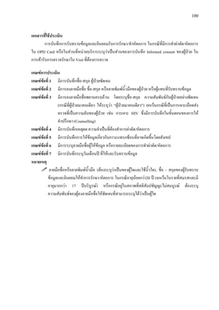 100
เอกสารที่ใชประเมิน
การบันทึกการรับทราบขอมูลและยินยอมรับการรักษา/ทําหัตถการ ในกรณีที่มีการทําผาตัด/หัตถการ
ใน OPD Card หรือในสวนที่หนวยบริการระบุวาเปนสวนของการบันทึก Informed consent ของผูปวย ใน
การเขารับการตรวจรักษาใน Visit ที่ตองการตรวจ
เกณฑการประเมิน
เกณฑขอที่ 1 มีการบันทึกชื่อ-สกุล ผูปวยชัดเจน
เกณฑขอที่ 2 มีการลงลายมือชื่อ ชื่อ-สกุล หรือลายพิมพนิ้วมือของผูปวย หรือผูแทนที่รับทราบขอมูล
เกณฑขอที่ 3 มีการลงลายมือชื่อพยานครบถวน โดยระบุชื่อ-สกุล ความสัมพันธกับผูปวยอยางชัดเจน
(กรณีที่ผูปวยมาคนเดียว ใหระบุวา “ผูปวยมาคนเดียว”) ยกเวนกรณีที่เปนการเจาะเลือดสง
ตรวจที่เปนความลับของผูปวย เชน การเจาะ HIV ซึ่งมีการบันทึกในขั้นตอนของการให
คําปรึกษา (Counselling)
เกณฑขอที่ 4 มีการบันทึกเหตุผล ความจําเปนที่ตองทําการผาตัด/หัตถการ
เกณฑขอที่ 5 มีการบันทึกการใหขอมูลเกี่ยวกับภาวะแทรกซอนที่อาจเกิดขึ้นโดยสังเขป
เกณฑขอที่ 6 มีการระบุลายมือชื่อผูใหขอมูล หรือรายละเอียดของการทําผาตัด/หัตถการ
เกณฑขอที่ 7 มีการบันทึกระบุวันเดือนป ที่ใหและรับทราบขอมูล
หมายเหตุ
ลายมือชื่อหรือลายพิมพนิ้วมือ (ตองระบุวาเปนของผูใดและใชนิ้วใด), ชื่อ - สกุลของผูรับทราบ
ขอมูลและยินยอมใหทําการรักษา/หัตถการ ในกรณีอายุนอยกวา20 ป (ยกเวนในรายที่สมรสและมี
อายุมากกวา 17 ปบริบูรณ) หรือกรณีอยูในสภาพที่สติสัมปชัญญะไมสมบูรณ ตองระบุ
ความสัมพันธของผูลงลายมือชื่อใหชัดเจนที่สามารถระบุไดวาเปนผูใด
 
