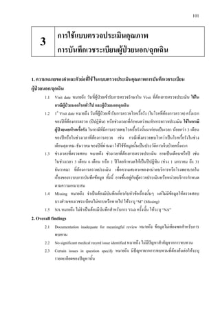 101
1. ความหมายของคําและตัวยอที่ใช ในแบบตรวจประเมินคุณภาพการบันทึกเวชระเบียน
ผูปวยนอก/ฉุกเฉิน
1.1 Visit date หมายถึง วันที่ผูปวยเขารับการตรวจรักษาใน Visit ที่ตองการตรวจประเมิน ใชใน
กรณีผูปวยนอกโรคทั่วไป และผูปวยนอกฉุกเฉิน
1.2 1st
Visit date หมายถึง วันที่ผูปวยเขารับการตรวจโรคเรื้อรัง (ในโรคที่ตองการตรวจ) ครั้งแรก
ของปที่ตองการตรวจ (ปปฏิทิน) หรือชวงเวลาที่กําหนดวาจะทําการตรวจประเมิน ใชในกรณี
ผูปวยนอกโรคเรื้อรัง ในกรณีที่มีการตรวจพบโรคเรื้อรังนั้นมากอนเปนเวลา นอยกวา 3 เดือน
ของปหรือในชวงเวลาที่ตองการตรวจ เชน กรณีเพิ่งตรวจพบโรควาเปนโรคเรื้อรังในชวง
เดือนตุลาคม–ธันวาคม ของปที่ผานมา ใหใชขอมูลนั้นเปนประวัติการเจ็บปวยครั้งแรก
1.3 ชวงเวลาที่ตรวจสอบ หมายถึง ชวงเวลาที่ตองการตรวจประเมิน อาจเปนเดือนหรือป เชน
ในชวงเวลา 3 เดือน 6 เดือน หรือ 1 ปโดยกําหนดใหเปนปปฏิทิน (ชวง 1 มกราคม ถึง 31
ธันวาคม) ที่ตองการตรวจประเมิน เพื่อความสะดวกของหนวยบริการหรือโรงพยาบาลใน
เรื่องของระบบการบันทึกขอมูล ทั้งนี้ อาจขึ้นอยูกับผูตรวจประเมินหรือหนวยบริการกําหนด
ตามความเหมาะสม
1.4 Missing หมายถึง จําเปนตองมีบันทึกเกี่ยวกับหัวขอเรื่องนั้นๆ แตไมมีขอมูลใหตรวจสอบ
บางสวนของเวชระเบียนไมครบหรือหายไป ใหระบุ “M” (Missing)
1.5 NA หมายถึง ไมจําเปนตองมีบันทึกสําหรับการ Visit ครั้งนั้น ใหระบุ “NA”
2. Overall findings
2.1 Documentation inadequate for meaningful review หมายถึง ขอมูลไมเพียงพอสําหรับการ
ทบทวน
2.2 No significant medical record issue identified หมายถึง ไมมีปญหาสําคัญจากการทบทวน
2.3 Certain issues in question specify หมายถึง มีปญหาจากการทบทวนที่ตองคนตอใหระบุ
รายละเอียดของปญหานั้น
การใชแบบตรวจประเมินคุณภาพ
การบันทึกเวชระเบียนผูปวยนอก/ฉุกเฉิน
3
 