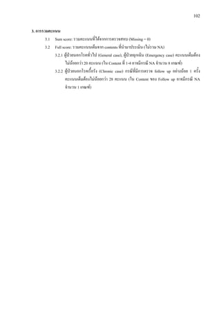 102
3. การรวมคะแนน
3.1 Sum score: รวมคะแนนที่ไดจากการตรวจสอบ (Missing = 0)
3.2 Full score: รวมคะแนนเต็มจาก contents ที่นํามาประเมิน (ไมรวม NA)
3.2.1 ผูปวยนอกโรคทั่วไป (General case), ผูปวยฉุกเฉิน (Emergency case) คะแนนเต็มตอง
ไมนอยกวา 20 คะแนน (ใน Content ที่ 1-4 อาจมีกรณี NA จํานวน 8 เกณฑ)
3.2.2 ผูปวยนอกโรคเรื้อรัง (Chronic case) กรณีที่มีการตรวจ follow up อยางนอย 1 ครั้ง
คะแนนเต็มตองไมนอยกวา 28 คะแนน (ใน Content ของ Follow up อาจมีกรณี NA
จํานวน 1 เกณฑ)
3
 