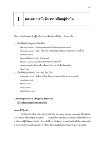103
เนื้อหาการบันทึกเวชระเบียนผูปวยใน ประกอบดวยเนื้อหาที่สําคัญ 12 เรื่องแบงเปน
1. เรื่องที่ตองมีบันทึกทุกราย 7 เรื่อง ไดแก
Discharge summary: Diagnosis, Operation (ในสวนการสรุปของแพทย)
Discharge summary: Others (เนื้อหาอื่นๆ ของใบสรุปการจําหนายและสวนประกอบอื่นๆ)
Informed consent
History (บันทึกการซักประวัติโดยแพทย)
Physical examination (บันทึกการตรวจรางกายโดยแพทย)
Progress note (บันทึกความกาวหนาและ/หรือการดําเนินโรคโดยแพทย)
Nurses’ note
2. เรื่องที่ตองบันทึกเพิ่มเติม ในบางราย 5 เรื่อง ไดแก
Consultation record (บันทึกการปรึกษาโรคระหวางแผนกหรือกลุมงานของแพทย)
Anesthetic record
Operative note
Labour record
Rehabilitation record
1. Discharge summary : Diagnosis, Operation
(เนื้อหาขอมูลทางสถิติและการแพทย)
เอกสารที่ใชประเมิน
ใบบันทึกสรุปการรักษากอนการจําหนายผูปวยใน (In-patient discharge summary) ที่มีการบันทึก
ดวยลายมือแพทยผูรับผิดชอบในการรักษา ในกรณีที่เปนการพิมพจากระบบคอมพิวเตอรจะตองมีการลง
ลายมือแพทยผูรับผิดชอบกํากับดวย สวนกรณีที่เปนการพิมพจากระบบคอมพิวเตอรแตไมมีแพทยลงลายมือ
กํากับหรือสรุปการรักษาดวยดินสอหรือสรุปเปนรหัสการวินิจฉัยโรค/รหัสหัตถการ ไมถือวามีการสรุป
แนวทางการบันทึกเวชระเบียนผูปวยใน1
 