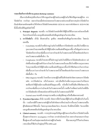 104
รายละเอียดในการบันทึก In-patient discharge summary
เปนการบันทึกสรุปเกี่ยวกับการใหการดูแลรักษาผูปวยประเภทผูปวยในไดแกปญหาของผูปวย การ
วินิจฉัยโรค การรักษา ผลการรักษาเมื่อจําหนายออกจากโรงพยาบาลประกอบดวยการสรุปการวินิจฉัยโรค
เรียงลําดับตามหลักเกณฑการใหรหัสการวินิจฉัยโรคของWHO (ICD-10) และการทําหัตถการ (ICD-9-CM)
ทั้งนี้จะตองมีขอมูลดังตอไปนี้
1. Principal diagnosis หมายถึง การวินิจฉัยโรคหลักที่ทําใหผูปวยไดรับการตรวจรักษาหรือเขา
รับการรักษาครั้งนั้น และถูกตองสอดคลองกับขอมูลหลักฐานในเวชระเบียน
2. การวินิจฉัยอื่น (ถามี) ตองครบถวน ถูกตอง สอดคลองกับขอมูลในเวชระเบียน โดยแบง
ออกเปน
- Comorbidity หมายถึงโรคที่ปรากฏรวมกับโรคที่เปนการวินิจฉัยหลัก และเปนโรคที่มีความ
รุนแรงของโรคมากพอที่จะทําใหผูปวยมีความเสี่ยงตอชีวิตสูงมากขึ้น หรือมีมูลคาการตรวจ
วินิจฉัยหรือการรักษาเพิ่มขึ้นระหวางการรักษาตัวในโรงพยาบาลครั้งนี้โดยเทียบเทากับการ
นอนโรงพยาบาลเพิ่มขึ้นอีก 1 วัน
- Complication หมายถึงโรคแทรกที่ไมปรากฏรวมกับโรคที่เปนการวินิจฉัยหลักแตแรก แต
เกิดขึ้นหลังจากผูปวยเขารับการรักษาในโรงพยาบาลแลวและเปนโรคที่มีความรุนแรงของ
โรคมากพอที่จะทําใหผูปวยมีความเสี่ยงตอชีวิตสูงมากขึ้นหรือใชทรัพยากรในการรักษา
เพิ่มขึ้นระหวางการรักษาตัวในโรงพยาบาลครั้งนี้โดยเทียบเทากับการนอนโรงพยาบาล
เพิ่มขึ้นอีก 1 วัน
- Other diagnosis หมายถึง โรคหรือภาวะของผูปวยที่ไมเขาขายคําจํากัดความของการวินิจฉัย
หลัก การวินิจฉัยรวม หรือโรคแทรก กลาวคือเปนโรคที่ความรุนแรงของโรคไมมาก
พอที่จะทําใหผูปวยมีความเสี่ยงตอชีวิตสูงมากขึ้น หรือเปนโรคที่ไมตองใชทรัพยากรใน
การรักษาเพิ่มขึ้นระหวางรักษาตัวในโรงพยาบาลครั้งนี้ อาจเปนโรคที่พบรวมกับโรคที่เปน
การวินิจฉัยหลัก หรือพบหลังจากเขารักษาตัวในโรงพยาบาลแลวก็ได
- External cause หมายถึง สาเหตุการบาดเจ็บ (กรณีอุบัติเหตุ) หรือเปนพิษจากสารเคมี
3. Procedure/Operation (ถามี) หมายถึง หัตถการที่ทําในขณะที่ผูปวยรักษาเปนผูปวยในในครั้ง
นั้น รวมถึงกรณีที่โรงพยาบาลสงผูปวยไปทําหัตถการที่หนวยบริการอื่นและโรงพยาบาลเปน
ผูรับผิดชอบคาใชจายนั้น โดยระบุรายละเอียดอวัยวะ ตําแหนง ขางที่ทําครั้งที่ทํา วันเวลาที่ทํา
และถูกตองสอดคลองกับขอมูลหลักฐานในเวชระเบียน
4. Clinical summary หมายถึง การสรุปสาเหตุหรือปญหาผูปวยแรกรับหรือการวินิจฉัยโรคเมื่อ
สิ้นสุดการรักษาการ investigation การรักษา (การดําเนินของโรค) ผลการรักษาแผนการรักษา
ฟนฟูและสรางเสริมสุขภาพหลังจําหนายผูปวยโดยยอ ซึ่งอาจจะสรุปไวในสวนใดของ
เวชระเบียนก็ได(สวนใหญสรุปไวใน OPD card)
 
