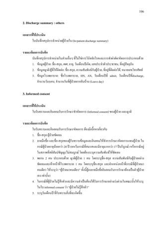 106
2. Discharge summary : others
เอกสารที่ใชประเมิน
ใบบันทึกสรุปการจําหนายผูปวยใน (In-patient discharge summary)
รายละเอียดการบันทึก
บันทึกสรุปการจําหนายในสวนอื่นๆ ที่ไมใชการวินิจฉัยโรคและการทําผาตัด/หัตถการประกอบดวย
1. ขอมูลผูปวย: ชื่อ-สกุล, เพศ, อายุ, วันเดือนปเกิด, เลขประจําตัวประชาชน, ที่อยูปจจุบัน
2. ขอมูลญาติ/ผูที่ใหติดตอ: ชื่อ-สกุล, ความสัมพันธกับผูปวย, ที่อยูที่ติดตอได, หมายเลขโทรศัพท
3. ขอมูลโรงพยาบาล: ชื่อโรงพยาบาล, HN, AN, วันเดือนปที่ admit, วันเดือนปที่discharge,
จํานวนวันนอน, จํานวนวันที่ผูปวยลากลับบาน (Leave day)
3. Informed consent
เอกสารที่ใชประเมิน
ใบรับทราบและยินยอมรับการรักษา/ทําหัตถการ (Informed consent) ของผูปวย และญาติ
รายละเอียดการบันทึก
ใบรับทราบและยินยอมรับการรักษา/หัตถการ ตองมีเนื้อหาเกี่ยวกับ
1. ชื่อ-สกุล ผูปวยชัดเจน
2. ลายมือชื่อ และชื่อ-สกุลของผูรับทราบขอมูลและยินยอมใหทําการรักษา/หัตถการแทนผูปวย ใน
กรณีผูปวยอายุนอยกวา 20 ป (ยกเวนกรณีที่สมรสและมีอายุมากกวา 17 ปบริบูรณ) หรือกรณีอยู
ในสภาพที่สติสัมปชัญญะไมสมบูรณ โดยตองระบุความสัมพันธใหชัดเจน
3. พยาน 2 คน ประกอบดวย ญาติผูปวย 1 คน โดยระบุชื่อ-สกุล ความสัมพันธกับผูปวยอยาง
ชัดเจนและเจาหนาที่โรงพยาบาล 1 คน โดยระบุชื่อ-สกุล และตําแหนงหนาที่(กรณีที่ผูปวยมา
คนเดียว ใหระบุวา “ผูปวยมาคนเดียว” ทั้งนี้ผูลงลายมือชื่อยินยอมรับการรักษาตองเปนตัวผูปวย
เอง เทานั้น)
4. ในกรณีที่ผูปวยไมรูสึกตัวและมีความจําเปนตองไดรับการรักษาอยางเรงดวนในขณะนั้นใหระบุ
ในใบ informed consent วา “ผูปวยไมรูสึกตัว”
5. ระบุวันเดือนป ที่รับทราบสิ่งที่จะเกิดขึ้น
 