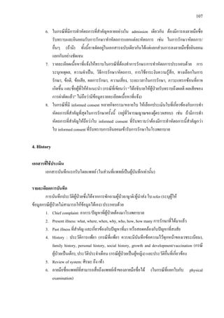 107
6. ในกรณีที่มีการทําหัตถการที่สําคัญหลายอยางใน admission เดียวกัน ตองมีการลงลายมือชื่อ
รับทราบและยินยอมรับการรักษา/ทําหัตถการแยกแตละหัตถการ เชน ในการรักษา/หัตถการ/
อื่นๆ (ถามี) ทั้งนี้อาจจัดอยูในเอกสารฉบับเดียวกันไดแตแยกสวนการลงลายมือชื่อยินยอม
แยกกันอยางชัดเจน
7. รายละเอียดเนื้อหาที่แจงใหทราบในกรณีที่ตองทําการรักษา/การทําหัตถการประกอบดวย การ
ระบุเหตุผล, ความจําเปน, วิธีการรักษา/หัตถการ, การใชยาระงับความรูสึก, ทางเลือกในการ
รักษา, ขอดี, ขอเสีย, ผลการรักษา, ความเสี่ยง, ระยะเวลาในการรักษา, ภาวะแทรกซอนที่อาจ
เกิดขึ้น และชื่อผูที่ใหคําแนะนํา (กรณีที่เขียนวา “ไดอธิบายใหผูปวยรับทราบถึงผลดี ผลเสียของ
การผาตัดแลว” ไมถือวามีขอมูลรายละเอียดเนื้อหาที่แจง)
8. ในกรณีที่มี informed consent หลายกิจกรรม/หลายใบ ใหเลือกประเมินใบที่เกี่ยวของกับการทํา
หัตถการที่สําคัญที่สุดในการรักษาครั้งนี้ (อยูที่วิจารณญาณของผูตรวจสอบ) เชน ถามีการทํา
หัตถการที่สําคัญใหถือวาใบ informed consent ที่รับทราบวาตองมีการทําหัตถการนี้สําคัญกวา
ใบ informed consent ที่รับทราบการยินยอมเขารับการรักษาในโรงพยาบาล
4. History
เอกสารที่ใชประเมิน
เอกสารบันทึกแรกรับโดยแพทย (ในสวนที่แพทยเปนผูบันทึกเทานั้น)
รายละเอียดการบันทึก
การบันทึกประวัติผูปวยซึ่งไดจากการซักถามผูปวย/ญาติ/ผูนําสง ใบ refer (ระบุผูให
ขอมูลกรณีผูปวยไมสามารถใหขอมูลไดเอง) ประกอบดวย
1. Chief complaint: อาการ/ปญหาที่ผูปวยตองมาโรงพยาบาล
2. Present illness: what, where, when, why, who, how, how many การรักษาที่ไดมาแลว
3. Past illness ที่สําคัญ และเกี่ยวของกับปญหาที่มา หรือสอดคลองกับปญหาที่สงสัย
4. History : ประวัติการแพยา (กรณีที่แพยา ควรจะมีบันทึกขอความไวทุกหนาของเวชระเบียน),
family history, personal history, social history, growth and development/vaccination (กรณี
ผูปวยเปนเด็ก), ประวัติประจําเดือน (กรณีผูปวยเปนผูหญิง) และประวัติอื่นที่เกี่ยวของ
5. Review of system: ศีรษะ ถึง เทา
6. ลายมือชื่อแพทยที่สามารถสื่อถึงแพทยเจาของลายมือชื่อได (ในกรณีที่แยกใบกับ physical
examination)
 