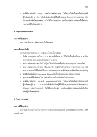 108
7. กรณีที่มีการบันทึก history หลายใบ/แพทยหลายคน ใหยึดตามใบที่เปนบันทึกโดยแพทย
ผูรับผิดชอบผูปวย สําหรับบันทึกที่เขียนโดยผูที่ไมมีใบอนุญาตประกอบวิชาชีพเวชกรรม (ใบ
ประกอบโรคศิลปของแพทย) จะไมใชในการประเมิน ยกเวนกรณีที่มีการลงลายมือชื่อกํากับ
โดยแพทยผูรับผิดชอบผูปวย
5. Physical examination
เอกสารที่ใชประเมิน
เอกสารบันทึกการตรวจรางกายแรกรับโดยแพทย
รายละเอียดการบันทึก
การบันทึกผลที่ไดจากการตรวจรางกายครั้งแรกเมื่อรับผูปวย
1. บันทึก vital signs ครบถวน (T, P, R, BP) กรณีเด็กอายุ 0-3 ป ใหบันทึกอยางนอย T, P, R สวน
การบันทึก BP พิจารณาตามสภาพปญหาของผูปวย
2. การตรวจรางกายตําแหนงที่นําไปสูการวินิจฉัยที่สอดคลองกับ chief complaint โดยละเอียด
3. การตรวจรางกายทุกระบบ (ดู คลํา เคาะ ฟง) กรณีที่บันทึกผลการตรวจไมครบทุกระบบ แตมี
การลงนามแพทย ใหถือวาไดมีการตรวจรางกายทุกระบบแตไมพบความผิดปกติของระบบนั้นๆ
4. สรุปขอวินิจฉัยขั้นตน (provisional diagnosis) ที่เกี่ยวของ/สอดคลองกับผลการตรวจ
5. ลงนามแพทยที่รับผิดชอบในการตรวจรางกาย (ในกรณีที่แยกใบกับ history)
6. กรณีที่มีการบันทึก physical examinationหลายใบ ใหยึดตามใบที่เปนบันทึกโดยแพทย
ผูรับผิดชอบผูปวย สําหรับบันทึกที่เขียนโดยผูที่ไมมีใบอนุญาตประกอบวิชาชีพเวชกรรม
(ประกอบโรคศิลปของแพทย) ไมใชในการประเมิน ยกเวนกรณีที่มีการลงลายมือชื่อกับโดย
แพทยผูรับผิดชอบผูปวย
6. Progress notes
เอกสารที่ใชประเมิน
เอกสารบันทึกความกาวหนาอาการทางการแพทยเฉพาะของแพทย (แพทยผูรับผิดชอบผูปวย มีได
มากกวา 1 คน)
 