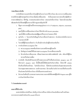 109
รายละเอียดการบันทึก
การบันทึกสภาวะและคําสั่งการรักษาผูปวยในระหวางการใหการรักษา เชน อาการ/การเปลี่ยนแปลง
ทางคลินิกของผูปวยเหตุผลในการรักษา/เพิ่มเติม/เปลี่ยนแปลง คําสั่งและผลการตรวจทางหองปฏิบัติการ/
การตรวจพิเศษตางๆ ที่สําคัญ การตอบสนองตอการรักษา แผนและคําสั่งการรักษา โดยควรมีรายละเอียด
เพียงพอสําหรับใหแพทยผูอื่นสามารถใหการดูแลกรณีฉุกเฉินได
1. ปญหา อาการของผูปวยเนื้อหาครอบคลุมรูปแบบ S O A P (subjective, objective, assessment,
plan)
2. ทุกครั้งที่มีการเปลี่ยนแปลงการรักษา/ใหยา/มีการทํา Invasive procedure
3. ทุกครั้งที่มีการเปลี่ยนแปลงแพทยผูดูแล/ปรึกษาระหวางแผนก (ถามี)
4. ทุกวันใน 3 วันแรกสําหรับขอมูลในวันแรกที่นอนโรงพยาบาล ประเมินจากบันทึกการตรวจ
รางกายแรกรับได
5. ในกรณีที่ผูปวยนอนนอยกวา 3 วัน ตองมีการประเมินผูปวยกอนกลับบาน
6. การประเมินผล investigation โดย
1) ผล investigation สอดคลองกับสภาวะทางคลินิกของผูปวยหรือ
2) มีหลักฐานวาแพทยไดรับทราบผล investigation ในเวลาที่เหมาะสมหรือ
3) มีการดําเนินการที่เหมาะสม เมื่อพบวาผลการตรวจมีความผิดปกติ (เชน อธิบายใหผูปวย
ทราบหรือสงตรวจเพิ่ม)
7. การบันทึก ตองบันทึกในเอกสารที่โรงพยาบาลระบุไววาเปนตําแหนงของ progress note (มี
ขอความวา progress note) ทั้งนี้ตองมีเนื้อที่เพียงพอสําหรับการเขียน (ไมควรใช column
ดานขางหรือดานหนาของ ใบคําสั่งการรักษา) ซึ่งสํานักงานหลักประกันสุขภาพและสถาบัน
รับรองคุณภาพสถานพยาบาล (องคการมหาชน) มีความเห็นรวมกันวาควรจะเปนดานบนหรือ
ดานลางของใบคําสั่งการรักษา หรือเปนเอกสารแยกตางหาก
8. มีการลงวันเดือนป (เวลาตามความเหมาะสม) และลายมือชื่อแพทยผูบันทึก Progress notes ผูสั่ง
การรักษาในคําสั่งการรักษา
7. Consultation record
เอกสารที่ใชประเมิน
เอกสารบันทึกการสงปรึกษา, บันทึกการรับการปรึกษา คําสั่งการรักษาบันทึกความกาวหนาของ
อาการทางการแพทย (หลังจากรับ consult ครั้งแรก)
 