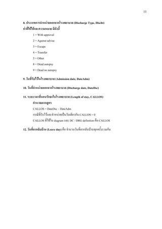 11
8. ประเภทการจําหนายออกจากโรงพยาบาล (Discharge Type, Discht)
คาที่ใชไดและความหมาย มีดังนี้
1 = With approval
2 = Against advise
3 = Escape
4 = Transfer
5 = Other
8 = Dead autopsy
9 = Dead no autopsy
9. วันที่รับไวในโรงพยาบาล (Admission date, DateAdm)
10. วันที่จําหนายออกจากโรงพยาบาล (Discharge date, DateDsc)
11. ระยะเวลาที่นอนรักษาในโรงพยาบาล (Length of stay, CALLOS)
คํานวณจากสูตร
CALLOS = DateDsc – DateAdm
กรณีที่รับไวและจําหนายเปนวันเดียวกัน CALLOS = 0
CALLOS ที่ใชใน diagram และ DC / DRG definition คือ CALLOS
12. วันที่ลากลับบาน (Leave day) คือ จํานวนวันที่ลากลับบานทุกครั้งรวมกัน
 