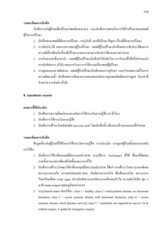 110
รายละเอียดการบันทึก
บันทึกการสงผูปวยเพื่อปรึกษาแพทยเฉพาะทาง และบันทึกการตอบรับการใหคําปรึกษาของแพทย
ผูรับการปรึกษา
1. บันทึกของแพทยที่ตองการปรึกษา : ระบุวันที่ เวลาที่ปรึกษา ปญหา เรื่องที่ตองการปรึกษา
2. การซักประวัติ ผลการตรวจของผูรับปรึกษา: แพทยผูรับปรึกษาบันทึกผลการซักประวัติผลการ
ตรวจที่เกี่ยวของกับเรื่องที่ปรึกษา ตามแนวทางการซักประวัติและตรวจรางกาย
3. การรักษาและขอแนะนํา : แพทยผูรับปรึกษาบันทึกคําวินิจฉัยโรค การรักษาที่ใหหรือคําแนะนํา
การทําหัตถการ (ถามี) แผนการรักษา การใหความเห็นแพทยผูปรึกษา
4. การดูแลและตรวจติดตาม: แพทยผูรับปรึกษาบันทึกแผนการดูรักษา และกําหนดความถี่ในการ
ตรวจติดตามซ้ํา บันทึกผลการติดตามการตอบสนองตอการดูแลผลลัพธของการดูแล วันเวลาที่
จําหนาย การสงตอ (ถามี)
8. Anesthetic record
เอกสารที่ใชประเมิน
1. บันทึกการตรวจเยี่ยมกอนและหลังการใหยาระงับความรูสึก 24 ชั่วโมง
2. บันทึกการใหยาระงับความรูสึก
3. บันทึกการเฝาระวังหลังผาตัด (recovery unit) โดยบันทึกนั้น ตองครบถวนตามแบบที่กําหนด
รายละเอียดการบันทึก
ขอมูลเกี่ยวกับผูปวยที่ไดรับการใหยาระงับความรูสึก การประเมิน การดูแลผูปวยทั้งกอนและหลัง
การใหยา
1. บันทึกการใหยาที่ออกฤทธิ์ตอระบบประสาท ระบุวิธีการ (technique) ที่ใช ชื่อยาที่ชัดเจน
รวมทั้งภาวะแทรกซอนที่เกิดขึ้นและการแกไข
2. บันทึกการเฝาระวังขณะใหยาที่ออกฤทธิ์ตอระบบประสาท ไดแก การเฝาระวังสภาวะออกซิเจน
สภาวะการหายใจ (การขยายของทรวงอก นับอัตราการหายใจ ฟงเสียงหายใจ) สภาวะการ
ไหลเวียนเลือด (vital signs ประเมินจังหวะและอัตราการเตนของหัวใจ ความดันโลหิต ทุก 5
นาที intake/output) อุณหภูมิของรางกาย
3. ระบุ Patient status กอนใหยา : class 1 = healthy, class 2 = mild systemic disease, no functional
limitation, class 3 = severe systemic disease with functional limitation, class 4 = severe
systemic disease which threaten survival, class 5 = moribund, not expected to survive 24 hr
without surgery, E grade for emergency surgery
 