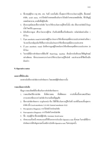 111
4. ชื่อ-สกุลผูปวย อายุ HN, AN, วันที่ เวลาเริ่มตน สิ้นสุดการใหการระงับความรูสึก, ชื่อแพทย
ผาตัด, scrub nurse, การวินิจฉัยโรคสอดคลองกับการวินิจฉัยโรคของแพทยผาตัด, ชื่อวิสัญญี
แพทย/พยาบาล, ลายมือชื่อผูบันทึก
5. ตองระบุชนิดและชื่อการผาตัด ในการใหยาระงับความรูสึกครั้งนั้น เชน เปนการผาตัดนิ่วในถุง
น้ําดี โดยวิธี Laparoscopy
6. มีบันทึกการดูแล เฝาระวังอาการผูปวย (ในหองพักฟนหรือเทียบเทา) หลังผาตัดอยางนอย 1
ชั่วโมง
7. มี pre anesthetic round ตามสภาพผูปวย กอนการใหยาที่ออกฤทธิ์ตอระบบประสาทอยางนอย 1
วัน ยกเวนกรณีฉุกเฉินใหเปนการประเมินกอนการใหยาที่ออกฤทธิ์ตอระบบประสาท
8. มี post anesthetic round บันทึกการดูแลผูปวยหลังการใหยาที่ออกฤทธิ์ตอระบบประสาท 24
ชั่วโมง
9. ในกรณีที่มีการทําหัตถการที่ตองใช Heart-lung machine ตองมีการบันทึกและใชสัญลักษณ
อยางชัดเจน ที่สามารถแยกระหวางการใหยาระงับความรูสึกปกติ และชวงเวลาที่ใชเครื่องมือ
ดังกลาว
9. Operative notes
เอกสารที่ใชประเมิน
เอกสารบันทึกการผาตัด/การทําหัตถการ โดยแพทยผูทําหัตถการนั้น
รายละเอียดการบันทึก
ขอมูล รายละเอียดที่เกี่ยวของกับการทําผาตัด/หัตถการ
1. รายละเอียดวิธีการผาตัด สิ่งที่ตรวจพบ สิ่งที่ตัดออก การสงชิ้นเนื้อทางพยาธิวิทยา
ภาวะแทรกซอนระหวางผาตัด จํานวนเลือดที่สูญเสีย
2. ชื่อการผาตัด/หัตถการ ระบุตําแหนง ขาง วิธีที่ใชระงับความรูสึกวันที่ เวลาที่เริ่มและสิ้นสุดการ
ผาตัด (ทั้ง Local anesthesia: LA และ General anesthesia: GA)
3. Pre-operative Diagnosis: การวินิจฉัยโรคกอนผาตัด
4. Post-operative Diagnosis: การวินิจฉัยโรคหลังผาตัด
5. ชื่อ - สกุลผูปวย ชื่อแพทยผูผาตัด, Assistant, Scrub nurse
6. หักคะแนนกึ่งหนึ่ง ของคะแนนที่ไดรับจากการประเมิน Operative note ทั้งหมด ในกรณีที่มีการ
ทําหัตถการที่สําคัญหลายครั้งแตมีการบันทึก Operative note ไมครบทุกครั้ง
 