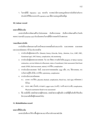 112
7. ในกรณีที่มี Operative note หลายใบ หากพบวามีความสมบูรณของการบันทึกตางกันการ
ประเมินใหใชคะแนนจากใบ operative note ที่มีความสมบูรณนอยที่สุด
10. Labour record
เอกสารที่ใชประเมิน
เอกสารบันทึกการติดตามเฝาระวังกอนคลอด บันทึกการคลอด บันทึกการติดตามเฝาระวังหลัง
คลอด (รวมกรณี Caesarian case) ประเมินเฉพาะในกรณีที่มีการคลอดในโรงพยาบาล
รายละเอียดการบันทึก
การบันทึกการติดตามความกาวหนาของการคลอดตั้งแตระยะแรกรับ ระยะรอคลอด ระยะคลอด
และระยะหลังคลอด 2 ชั่วโมง ประกอบดวย
1. การประเมินผูคลอดแรกรับ: Obstetric history (Gravida, Parity, Abortion, Live, LMP, EDC,
Gestational age), ANC history, complication, risk monitoring
2. การประเมินผูคลอดระยะรอคลอด: วัน เวลา ชีพจร ความดันโลหิต progress of labour (uterine
contraction, cervical dilation & effacement, status of membrane), fetal assessment (fetal heart
sound: (FHS), fetal movement, station), การใหยา, complication
3. การประเมินระยะคลอด: วันที่, ระยะเวลาการคลอดแตละ stage (เด็ก, รก), วิธีการคลอด, การ
ระงับความรูสึก (ถามี), การใหยา, episiotomy, complication
4. การประเมินระยะหลังคลอด:
4.1. มารดา: การใหยา, placenta checked, complication, blood loss, vital signs หลังคลอด 2
ชั่วโมง
4.2. ทารก: เพศ, น้ําหนัก, ความยาว, apgar score (1นาที, 5 นาที และ10 นาที), complication,
Physical examination (head to toe assessment)
5. ชื่อ ลายมือชื่อ แพทย/พยาบาลผูทําคลอด, แพทย/พยาบาลผูรับเด็ก (กรณีที่ผูอื่นบันทึกใหจะตอง
มีการลงลายมือชื่อผูทําคลอดกํากับ)
11. Rehabilitation record
เอกสารที่ใชประเมิน
เอกสารบันทึกการใหการฟนฟูสภาพ และ/หรือการทํากายภาพบําบัด
 