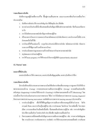 113
รายละเอียดการบันทึก
บันทึกการดูแลผูปวยเพื่อการแกไข ฟนฟูความเสื่อมสภาพ และภาวะแทรกซอนในการเคลื่อนไหว
ประกอบดวย
1. บันทึกการซักประวัติ อาการสําคัญ ประวัติปจจุบัน ประวัติอดีต
2. ตรวจรางกายในสวนที่เกี่ยวของสอดคลองกับปญหาที่ตองทํากายภาพบําบัด ขอหามและขอควร
ระวัง
3. การวินิจฉัยทางกายภาพบําบัด ปญหาหลักของผูปวย
4. เปาหมายการรักษาการวางแผนการรักษาชนิดของการบําบัด/หัตถการ และจํานวนครั้งที่ทํา (อาจ
กําหนดหรือไมก็ได)
5. การรักษาที่ใหในแตละครั้ง: ระบุอวัยวะ/ตําแหนงที่ทําการบําบัด ชนิดของการบําบัด หัตถการ
ระยะเวลาที่ใชดูความกาวหนาทางการรักษา
6. การประเมินผลการดูแลและความกาวหนาของการรักษาทางกายภาพบําบัด
7. สรุปผลและการจําหนายผูปวย
8. การให home program, การใหคําแนะนําในการปฏิบัติตัว (patient/family education)
12. Nurses’ note
เอกสารที่ใชประเมิน
เอกสารบันทึกการใหการพยาบาล, เอกสารบันทึกสัญญาณชีพ, เอกสารบันทึกการใหยา
รายละเอียดการบันทึก
มีการบันทึกองคประกอบทางการพยาบาลโดยใชหลักการเขียนที่ครอบคลุม การดูแลเอาใจใสใหการ
พยาบาลแบบองครวม (Caring) การตอบสนองความตองการของผูปวย (Giving) ความพรอมชวยเหลือ
สนับสนุน (Supporting) การสอนใหคําแนะนํา (Teaching) การติดตามตามแผนที่วางไว (Monitoring) โดย
แบงเนื้อหาในการประเมินตามกระบวนการพยาบาล ไดแก การวินิจฉัยทางการพยาบาล (nursing diagnosis)
กิจกรรมการพยาบาล (nursing intervention) ผลลัพธทางการพยาบาล (nursing outcome) ประกอบดวย
1. การประเมินผูปวย เพื่อใหไดขอมูลปญหา/ความตองการที่ครอบคลุมทั้งดานรางกาย จิตใจ
อารมณ สังคม และการเรียนรูของผูปวย เชน การปวดแผล วิตกกังวล โอกาสติดเชื้อ โอกาสตก
เลือด ภาวะออกซิเจนในเลือดต่ําเปนตน ซึ่งสอดคลองกับสภาวะผูปวย เชน อาการสําคัญที่มา
ประวัติความเจ็บปวย โรคประจําตัว ประวัติแพยา พฤติกรรมเสี่ยงตอโรค
2. กิจกรรมพยาบาลที่สอดคลองกับปญหาและความตองการของผูปวย เชน การตรวจวัดสัญญาณ
ชีพ การบริหารยา การสังเกตอาการ การจัดทา การใหสารละลายทางหลอดเลือดดํา การสังเกต
 