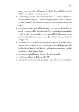 114
มดลูก การบรรเทาอาการปวด หายใจไมสะดวก ไอ คลื่นไสอาเจียน นอนไมหลับ การดูแลให
ไดรับน้ํา อาหาร การพักผอน ความสะอาดของรางกาย
3. การประเมินปฏิกิริยาตอบสนองภายหลังการใหการพยาบาลทันที หรือในเวลาที่กําหนดและ
อยางตอเนื่องตามลําดับเหตุการณ เพื่อวิเคราะหความถูกตองของขอวินิจฉัยทางการพยาบาล
ความเปนไปไดของเปาหมายและความเหมาะสมของแผนการพยาบาลตลอดเวลา โดยระบุเวลา
ที่ชัดเจน
4. การประเมินและสรุปผลการพยาบาลผูปวยกอนจําหนาย เชน ผลการตรวจวินิจฉัยไมมีความ
ผิดปกติ อาการแสดงของผูปวย คําแนะนํากอนกลับบาน การดูแลตอเนื่องสงตอสถานที่สงตอ
การนัดมาตรวจซ้ํา การไดรับยากลับบาน การสอบกลับความรูที่ใหแกผูปวยและญาติ สถานะ
ผูปวยกอนจําหนาย ประเภทการจําหนาย วัน เดือน ป เวลาที่จําหนาย การนัดตรวจติดตาม ชื่อ
แพทยผูนัดตรวจ
5. กําหนดแผนการฟนฟูสภาพ เพื่อเตรียมความพรอมผูปวยและญาติกอนจําหนาย ที่สอดคลองกับ
ปญหาและความตองการของผูปวย เชน กิจกรรมการออกกําลังกายเพื่อฟนฟูสภาพกลามเนื้อ
และขอ การฝกหายใจ การไอ การฝกใชอุปกรณชวยเหลือ การฝกกระเพาะปสสาวะ การปฏิบัติ
ตนหลังคลอด การเลี้ยงดู ใหนมบุตร เปนตน
6. มีการลงนาม และวันเดือนป และเวลา ที่รับทราบคําสั่งการรักษาของแพทย
7. ลายมือชื่อพยาบาลที่สามารถสื่อถึงเจาของลายมือชื่อได
8. บันทึกที่บันทึกโดยนักศึกษาพยาบาลตองมีลายมือชื่อของพยาบาลเจาของเวรลงลายมือชื่อกํากับ
 