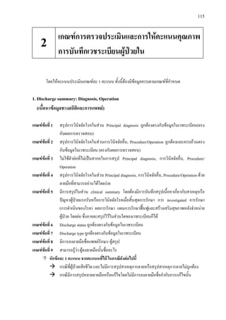 115
โดยใหคะแนนประเมินเกณฑละ 1 คะแนน ทั้งนี้ตองมีขอมูลครบตามเกณฑที่กําหนด
1. Discharge summary: Diagnosis, Operation
(เนื้อหาขอมูลทางสถิติและการแพทย)
เกณฑขอที่ 1 สรุปการวินิจฉัยโรคในสวน Principal diagnosis ถูกตองตรงกับขอมูลในเวชระเบียน(ตรง
กับผลการตรวจสอบ)
เกณฑขอที่ 2 สรุปการวินิจฉัยโรคในสวนการวินิจฉัยอื่น, Procedure/Operation ถูกตองและครบถวนตรง
กับขอมูลในเวชระเบียน (ตรงกับผลการตรวจสอบ)
เกณฑขอที่ 3 ไมใชตัวยอที่ไมเปนสากลในการสรุป Principal diagnosis, การวินิจฉัยอื่น, Procedure/
Operation
เกณฑขอที่ 4 สรุปการวินิจฉัยโรคในสวน Principal diagnosis, การวินิจฉัยอื่น, Procedure/Operation ดวย
ลายมือที่สามารถอานไดโดยงาย
เกณฑขอที่ 5 มีการสรุปในสวน clinical summary โดยตองมีการบันทึกสรุปเนื้อหาเกี่ยวกับสาเหตุหรือ
ปญหาผูปวยแรกรับหรือการวินิจฉัยโรคเมื่อสิ้นสุดการรักษา การ investigated การรักษา
(การดําเนินของโรค) ผลการรักษา แผนการรักษาฟนฟูและสรางเสริมสุขภาพหลังจําหนาย
ผูปวย โดยยอ ซึ่งอาจจะสรุปไวในสวนใดของเวชระเบียนก็ได
เกณฑขอที่ 6 Discharge status ถูกตองตรงกับขอมูลในเวชระเบียน
เกณฑขอที่ 7 Discharge type ถูกตองตรงกับขอมูลในเวชระเบียน
เกณฑขอที่ 8 มีการลงลายมือชื่อแพทยรักษา/ ผูสรุป
เกณฑขอที่ 9 สามารถรูวา ผูลงลายมือนั้นชื่ออะไร
หักขอละ 1 คะแนน จากคะแนนที่ได ในกรณีดังตอไปนี้
กรณีที่ผูปวยเสียชีวิต และไมมีการสรุปสาเหตุการตายหรือสรุปสาเหตุการตายไมถูกตอง
กรณีมีการสรุปหลายลายมือหรือแกไขโดยไมมีการลงลายมือชื่อกํากับการแกไขนั้น
เกณฑการตรวจประเมินและการใหคะแนนคุณภาพ
การบันทึกเวชระเบียนผูปวยใน
2
 