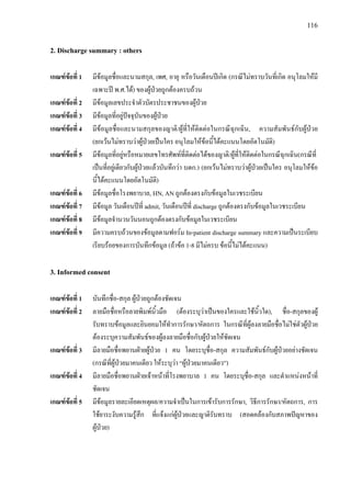 116
2. Discharge summary : others
เกณฑขอที่ 1 มีขอมูลชื่อและนามสกุล, เพศ, อายุ หรือวันเดือนปเกิด (กรณีไมทราบวันที่เกิด อนุโลมใหมี
เฉพาะป พ.ศ.ได) ของผูปวยถูกตองครบถวน
เกณฑขอที่ 2 มีขอมูลเลขประจําตัวบัตรประชาชนของผูปวย
เกณฑขอที่ 3 มีขอมูลที่อยูปจจุบันของผูปวย
เกณฑขอที่ 4 มีขอมูลชื่อและนามสกุลของญาติ/ผูที่ใหติดตอในกรณีฉุกเฉิน, ความสัมพันธกับผูปวย
(ยกเวนไมทราบวาผูปวยเปนใคร อนุโลมใหขอนี้ไดคะแนนโดยอัตโนมัติ)
เกณฑขอที่ 5 มีขอมูลที่อยูหรือหมายเลขโทรศัพทที่ติดตอไดของญาติ/ผูที่ใหติดตอในกรณีฉุกเฉิน(กรณีที่
เปนที่อยูเดียวกับผูปวยแลวบันทึกวา บดก.) (ยกเวนไมทราบวาผูปวยเปนใคร อนุโลมใหขอ
นี้ไดคะแนนโดยอัตโนมัติ)
เกณฑขอที่ 6 มีขอมูลชื่อโรงพยาบาล, HN, AN ถูกตองตรงกับขอมูลในเวชระเบียน
เกณฑขอที่ 7 มีขอมูล วันเดือนปที่ admit, วันเดือนปที่ discharge ถูกตองตรงกับขอมูลในเวชระเบียน
เกณฑขอที่ 8 มีขอมูลจํานวนวันนอนถูกตองตรงกับขอมูลในเวชระเบียน
เกณฑขอที่ 9 มีความครบถวนของขอมูลตามฟอรม In-patient discharge summary และความเปนระเบียบ
เรียบรอยของการบันทึกขอมูล (ถาขอ 1-8 มีไมครบ ขอนี้ไมไดคะแนน)
3. Informed consent
เกณฑขอที่ 1 บันทึกชื่อ-สกุล ผูปวยถูกตองชัดเจน
เกณฑขอที่ 2 ลายมือชื่อหรือลายพิมพนิ้วมือ (ตองระบุวาเปนของใครและใชนิ้วใด), ชื่อ-สกุลของผู
รับทราบขอมูลและยินยอมใหทําการรักษา/หัตถการ ในกรณีที่ผูลงลายมือชื่อไมใชตัวผูปวย
ตองระบุความสัมพันธของผูลงลายมือชื่อกับผูปวยใหชัดเจน
เกณฑขอที่ 3 มีลายมือชื่อพยานฝายผูปวย 1 คน โดยระบุชื่อ-สกุล ความสัมพันธกับผูปวยอยางชัดเจน
(กรณีที่ผูปวยมาคนเดียว ใหระบุวา “ผูปวยมาคนเดียว”)
เกณฑขอที่ 4 มีลายมือชื่อพยานฝายเจาหนาที่โรงพยาบาล 1 คน โดยระบุชื่อ-สกุล และตําแหนงหนาที่
ชัดเจน
เกณฑขอที่ 5 มีขอมูลรายละเอียดเหตุผล/ความจําเปนในการเขารับการรักษา, วิธีการรักษา/หัตถการ, การ
ใชยาระงับความรูสึก ที่แจงแกผูปวยและญาติรับทราบ (สอดคลองกับสภาพปญหาของ
ผูปวย)
 