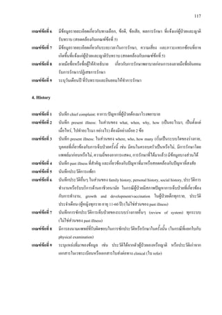 117
เกณฑขอที่ 6 มีขอมูลรายละเอียดเกี่ยวกับทางเลือก, ขอดี, ขอเสีย, ผลการรักษา ที่แจงแกผูปวยและญาติ
รับทราบ (สอดคลองกับเกณฑขอที่ 5)
เกณฑขอที่ 7 มีขอมูลรายละเอียดเกี่ยวกับระยะเวลาในการรักษา, ความเสี่ยง และภาวะแทรกซอนที่อาจ
เกิดขึ้นที่แจงแกผูปวยและญาติรับทราบ (สอดคลองกับเกณฑขอที่ 5)
เกณฑขอที่ 8 ลายมือชื่อหรือชื่อผูใหคําอธิบาย เกี่ยวกับการรักษาพยาบาลกอนการลงลายมือชื่อยินยอม
รับการรักษา/ปฏิเสธการรักษา
เกณฑขอที่ 9 ระบุวันเดือนป ที่รับทราบและยินยอมใหทําการรักษา
4. History
เกณฑขอที่ 1 บันทึก chief complaint: อาการ/ปญหาที่ผูปวยตองมาโรงพยาบาล
เกณฑขอที่ 2 บันทึก present illness: ในสวนของ what, when, why, how (เปนอะไรมา, เปนตั้งแต
เมื่อไหร, ไปทําอะไรมา อยางไร) ตองมีอยางนอย 2 ขอ
เกณฑขอที่ 3 บันทึก present illness: ในสวนของ where, who, how many (เริ่มเปนระบบใดของรางกาย,
บุคคลที่เกี่ยวของกับการเจ็บปวยครั้งนี้ เชน มีคนในครอบครัวเปนหรือไม, มีการรักษาโดย
แพทยมากอนหรือไม, ความถี่ของอาการแสดง, การรักษาที่ไดมาแลว) มีขอมูลบางสวนได
เกณฑขอที่ 4 บันทึก past illness ที่สําคัญ และเกี่ยวของกับปญหาที่มาหรือสอดคลองกับปญหาที่สงสัย
เกณฑขอที่ 5 บันทึกประวัติการแพยา
เกณฑขอที่ 6 บันทึกประวัติอื่นๆ ในสวนของ family history, personal history, social history, ประวัติการ
ทํางานหรือรับบริการดานอาชีวอนามัย ในกรณีผูปวยมีสภาพปญหาการเจ็บปวยที่เกี่ยวของ
กับการทํางาน, growth and development/vaccination ในผูปวยเด็กทุกราย, ประวัติ
ประจําเดือน (ผูหญิงทุกราย อายุ 11-60 ป) (ไมใชสวนของ past illness)
เกณฑขอที่ 7 บันทึกการซักประวัติการเจ็บปวยของระบบรางกายอื่นๆ (review of system) ทุกระบบ
(ไมใชสวนของ past illness)
เกณฑขอที่ 8 มีการลงนามแพทยที่รับผิดชอบในการซักประวัติหรือรักษาในครั้งนั้น (ในกรณีที่แยกใบกับ
physical examination)
เกณฑขอที่ 9 ระบุแหลงที่มาของขอมูล เชน ประวัติไดจากตัวผูปวยเองหรือญาติ หรือประวัติเกาจาก
เอกสารในเวชระเบียนหรือเอกสารใบสงตอทาง clinical (ใบ refer)
 