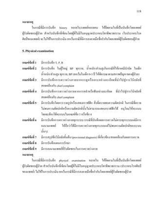 118
หมายเหตุ
ในกรณีที่มีการบันทึก history หลายใบ/แพทยหลายคน ใหยึดตามใบที่เปนบันทึกโดยแพทย
ผูรับผิดชอบผูปวย สําหรับบันทึกที่เขียนโดยผูที่ไมมีใบอนุญาตประกอบวิชาชีพเวชกรรม (ใบประกอบโรค
ศิลปของแพทย) จะไมใชในการประเมิน ยกเวนกรณีที่มีการลงลายมือชื่อกํากับโดยแพทยผูรับผิดชอบผูปวย
5. Physical examination
เกณฑขอที่ 1 มีการบันทึก T, P, R
เกณฑขอที่ 2 มีการบันทึก ในผูใหญ BP ทุกราย, น้ําหนัก/สวนสูงในกรณีที่ใหยาเคมีบําบัด ในเด็ก
น้ําหนัก/สวนสูง ทุกราย, BP (ยกเวนในเด็ก 0-3 ป ใหพิจารณาตามสภาพปญหาของผูปวย)
เกณฑขอที่ 3 มีการบันทึกการตรวจรางกายจากการดูหรือเคาะอยางละเอียดที่นําไปสูการวินิจฉัยที่
สอดคลองกับ chief complaint
เกณฑขอที่ 4 มีการบันทึกการตรวจรางกายจากการคลําหรือฟงอยางละเอียด ที่นําไปสูการวินิจฉัยที่
สอดคลองกับ chief complaint
เกณฑขอที่ 5 มีการบันทึกโดยการวาดรูปหรือแสดงกราฟฟก สิ่งที่ตรวจพบความผิดปกติ ในกรณีที่ตรวจ
ไมพบความผิดปกติหรือความผิดปกตินั้นไมสามารถแสดงกราฟฟกได อนุโลมใหคะแนน
โดยจะตองไดคะแนนในเกณฑขอ 3 หรือขอ 4
เกณฑขอที่ 6 มีการบันทึกการตรวจรางกายทุกระบบ (กรณีที่บันทึกผลการตรวจไมครบทุกระบบแตมีการ
ลงนามแพทย ใหถือวาไดมีการตรวจรางกายทุกระบบแตไมพบความผิดปกติของระบบ
นั้นๆ)
เกณฑขอที่ 7 มีการสรุปขอวินิจฉัยขั้นตน (provisional diagnosis) ที่เกี่ยวของ/สอดคลองกับผลการตรวจ
เกณฑขอที่ 8 มีการบันทึกแผนการรักษา
เกณฑขอที่ 9 มีการลงนามแพทยที่รับผิดชอบในการตรวจรางกาย
หมายเหตุ
ในกรณีที่มีการบันทึก physical examination หลายใบ ใหยึดตามใบที่เปนบันทึกโดยแพทย
ผูรับผิดชอบผูปวย สําหรับบันทึกที่เขียนโดยผูที่ไมมีใบอนุญาตประกอบวิชาชีพเวชกรรม (ประกอบโรคศิลป
ของแพทย) ไมใชในการประเมิน ยกเวนกรณีที่มีการลงลายมือชื่อกํากับโดยแพทยผูรับผิดชอบผูปวย
 