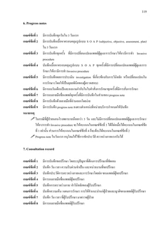 119
6. Progress notes
เกณฑขอที่ 1 มีการบันทึกทุกวันใน 3 วันแรก
เกณฑขอที่ 2 มีการบันทึกเนื้อหาครอบคลุมรูปแบบ S O A P (subjective, objective, assessment, plan)
ใน 3 วันแรก
เกณฑขอที่ 3 มีการบันทึกทุกครั้ง ที่มีการเปลี่ยนแปลงแพทยผูดูแล/การรักษา/ใหยา/มีการทํา Invasive
procedure
เกณฑขอที่ 4 บันทึกเนื้อหาครอบคลุมรูปแบบ S O A P ทุกครั้งที่มีการเปลี่ยนแปลงแพทยผูดูแล/การ
รักษา/ใหยา/มีการทํา Invasive procedure
เกณฑขอที่ 5 มีการบันทึกผลการประเมิน investigation ที่เกี่ยวของกับการวินิจฉัย หรือเปลี่ยนแปลงใน
การรักษา (โดยใหเปนดุลยพินิจของผูตรวจสอบ)
เกณฑขอที่ 6 มีการลงวันเดือนปและลงนามกํากับในใบคําสั่งการรักษาทุกครั้งที่มีการสั่งการรักษา
เกณฑขอที่ 7 มีการลงลายมือชื่อแพทยทุกครั้งที่มีการบันทึกในสวนของ progress note
เกณฑขอที่ 8 มีการบันทึกดวยลายมือที่อานออกโดยงาย
เกณฑขอที่ 9 มีการบันทึก progress note ลงตรงตําแหนงที่หนวยบริการกําหนดใหบันทึก
หมายเหตุ
ในกรณีที่ผูปวยนอนโรงพยาบาลนอยกวา 3 วัน และไมมีการเปลี่ยนแปลงแพทยผูดูแล/การรักษา/
ใหยา/การทํา Invasive procedure จะใหคะแนนในเกณฑขอที่ 3 ไดก็ตอเมื่อไดคะแนนในเกณฑขอ
ที่ 1 เทานั้น สวนการใหคะแนนในเกณฑขอที่ 4 ก็จะตองไดคะแนนในเกณฑขอที่ 2
Progress note ในวันแรก อนุโลมใหใชการซักประวัติ ตรวจรางกายแรกรับได
7. Consultation record
เกณฑขอที่ 1 มีการบันทึกขอปรึกษา โดยระบุปญหาที่ตองการปรึกษาที่ชัดเจน
เกณฑขอที่ 2 บันทึก วัน เวลา ความรีบดวนจําเปน และหนวยงานที่ขอปรึกษา
เกณฑขอที่ 3 บันทึกประวัติการตรวจรางกายและการรักษาโดยยอ ของแพทยผูขอปรึกษา
เกณฑขอที่ 4 มีการลงลายมือชื่อแพทยผูขอปรึกษา
เกณฑขอที่ 5 บันทึกการตรวจรางกาย/ คําวินิจฉัยของผูรับปรึกษา
เกณฑขอที่ 6 บันทึกความเห็น /แผนการรักษา/ การใหคําแนะนําแกผูปวยและญาติของแพทยผูรับปรึกษา
เกณฑขอที่ 7 บันทึก วัน เวลา ที่ผูรับปรึกษา มาตรวจผูปวย
เกณฑขอที่ 8 มีการลงลายมือชื่อแพทยผูรับปรึกษา
 