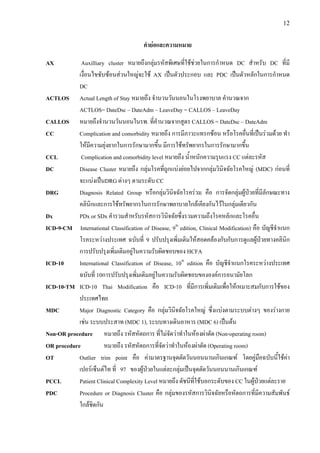12
คํายอและความหมาย
AX Auxilliary cluster หมายถึงกลุมรหัสพิเศษที่ใชชวยในการกําหนด DC สําหรับ DC ที่มี
เงื่อนไขซับซอนสวนใหญจะใช AX เปนตัวประกอบ และ PDC เปนตัวหลักในการกําหนด
DC
ACTLOS Actual Length of Stay หมายถึง จํานวนวันนอนในโรงพยาบาล คํานวณจาก
ACTLOS= DateDsc – DateAdm – LeaveDay = CALLOS – LeaveDay
CALLOS หมายถึงจํานวนวันนอนในรพ. ที่คํานวณจากสูตร CALLOS = DateDsc – DateAdm
CC Complication and comorbidity หมายถึง การมีภาวะแทรกซอน หรือโรคอื่นที่เปนรวมดวย ทํา
ใหมีความยุงยากในการรักษามากขึ้น มีการใชทรัพยากรในการรักษามากขึ้น
CCL Complication and comorbidity level หมายถึง น้ําหนักความรุนแรง CC แตละรหัส
DC Disease Cluster หมายถึง กลุมโรคที่ถูกแบงยอยไปจากกลุมวินิจฉัยโรคใหญ (MDC) กอนที่
จะแบงเปนDRG ตางๆ ตามระดับ CC
DRG Diagnosis Related Group หรือกลุมวินิจฉัยโรครวม คือ การจัดกลุมผูปวยที่มีลักษณะทาง
คลินิกและการใชทรัพยากรในการรักษาพยาบาลใกลเคียงกันไวในกลุมเดียวกัน
Dx PDx or SDx คํารวมสําหรับรหัสการวินิจฉัยซึ่งรวมความถึงโรคหลักและโรคอื่น
ICD-9-CM International Classification of Disease, 9th
edition, Clinical Modification) คือ บัญชีจําแนก
โรคระหวางประเทศ ฉบับที่ 9 ปรับปรุงเพิ่มเติมใหสอดคลองกับกับการดูแลผูปวยทางคลินิก
การปรับปรุงเพิ่มเติมอยูในความรับผิดชอบของ HCFA
ICD-10 International Classification of Disease, 10th
edition คือ บัญชีจําแนกโรคระหวางประเทศ
ฉบับที่ 10การปรับปรุงเพิ่มเติมอยูในความรับผิดชอบขององคการอนามัยโลก
ICD-10-TM ICD-10 Thai Modification คือ ICD-10 ที่มีการเพิ่มเติมเพื่อใหเหมาะสมกับการใชของ
ประเทศไทย
MDC Major Diagnostic Category คือ กลุมวินิจฉัยโรคใหญ ซึ่งแบงตามระบบตางๆ ของรางกาย
เชน ระบบประสาท (MDC 1), ระบบทางเดินอาหาร (MDC 6) เปนตน
Non-OR procedure หมายถึง รหัสหัตถการ ที่ไมจัดวาทําในหองผาตัด (Non-operating room)
OR procedure หมายถึง รหัสหัตถการที่จัดวาทําในหองผาตัด (Operating room)
OT Outlier trim point คือ คามาตรฐานจุดตัดวันนอนนานเกินเกณฑ โดยคูมือฉบับนี้ใชคา
เปอรเซ็นตไท ที่ 97 ของผูปวยในแตละกลุมเปนจุดตัดวันนอนนานเกินเกณฑ
PCCL Patient Clinical Complexity Level หมายถึง ดัชนีที่ใชบอกระดับของ CC ในผูปวยแตละราย
PDC Procedure or Diagnosis Cluster คือ กลุมของรหัสการวินิจฉัยหรือหัตถการที่มีความสัมพันธ
ใกลชิดกัน
 