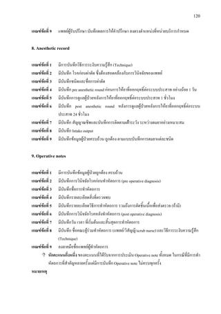 120
เกณฑขอที่ 9 แพทยผูรับปรึกษา บันทึกผลการใหคําปรึกษา ลงตรงตําแหนงที่หนวยบริการกําหนด
8. Anesthetic record
เกณฑขอที่ 1 มีการบันทึกวิธีการระงับความรูสึก (Technique)
เกณฑขอที่ 2 มีบันทึก โรคกอนผาตัด ซึ่งตองสอดคลองกับการวินิจฉัยของแพทย
เกณฑขอที่ 3 มีบันทึกชนิดและชื่อการผาตัด
เกณฑขอที่ 4 มีบันทึก pre anesthetic round กอนการใหยาที่ออกฤทธิ์ตอระบบประสาท อยางนอย 1 วัน
เกณฑขอที่ 5 มีบันทึกการดูแลผูปวยหลังการใหยาที่ออกฤทธิ์ตอระบบประสาท 1 ชั่วโมง
เกณฑขอที่ 6 มีบันทึก post anesthetic round หลังการดูแลผูปวยหลังการใหยาที่ออกฤทธิ์ตอระบบ
ประสาท 24 ชั่วโมง
เกณฑขอที่ 7 มีบันทึก สัญญาณชีพและบันทึกการติดตามเฝาระวัง ระหวางดมยาอยางเหมาะสม
เกณฑขอที่ 8 มีบันทึก Intake output
เกณฑขอที่ 9 มีบันทึกขอมูลผูปวยครบถวน ถูกตอง ตามแบบบันทึกการดมยาแตละชนิด
9. Operative notes
เกณฑขอที่ 1 มีการบันทึกขอมูลผูปวยถูกตอง ครบถวน
เกณฑขอที่ 2 มีบันทึกการวินิจฉัยโรคกอนทําหัตถการ (pre operative diagnosis)
เกณฑขอที่ 3 มีบันทึกชื่อการทําหัตถการ
เกณฑขอที่ 4 มีบันทึกรายละเอียดสิ่งที่ตรวจพบ
เกณฑขอที่ 5 มีบันทึกรายละเอียดวิธีการทําหัตถการ รวมถึงการตัดชิ้นเนื้อเพื่อสงตรวจ (ถามี)
เกณฑขอที่ 6 มีบันทึกการวินิจฉัยโรคหลังทําหัตถการ (post operative diagnosis)
เกณฑขอที่ 7 มีบันทึกวัน เวลา ที่เริ่มตนและสิ้นสุดการทําหัตถการ
เกณฑขอที่ 8 มีบันทึก ชื่อคณะผูรวมทําหัตถการ (แพทย/วิสัญญี/scrub nurse) และวิธีการระงับความรูสึก
(Technique)
เกณฑขอที่ 9 ลงลายมือชื่อแพทยผูทําหัตถการ
หักคะแนนกึ่งหนึ่ง ของคะแนนที่ไดรับจากการประเมิน Operative note ทั้งหมด ในกรณีที่มีการทํา
หัตถการที่สําคัญหลายครั้งแตมีการบันทึก Operative note ไมครบทุกครั้ง
หมายเหตุ
 