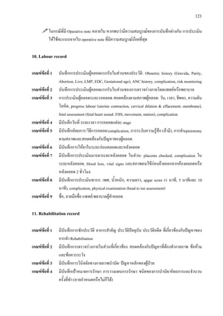 121
ในกรณีที่มี Operative note หลายใบ หากพบวามีความสมบูรณของการบันทึกตางกัน การประเมิน
ใหใชคะแนนจากใบ operative note ที่มีความสมบูรณนอยที่สุด
10. Labour record
เกณฑขอที่ 1 บันทึกการประเมินผูคลอดแรกรับในสวนของประวัติ: Obstetric history (Gravida, Parity,
Abortion, Live, LMP, EDC, Gestational age), ANC history, complication, risk monitoring
เกณฑขอที่ 2 บันทึกการประเมินผูคลอดแรกรับในสวนของการตรวจรางกายโดยแพทยหรือพยาบาล
เกณฑขอที่ 3 การประเมินผูคลอดระยะรอคลอด สอดคลองตามสภาพผูคลอด: วัน, เวลา, ชีพจร, ความดัน
โลหิต, progress labour (uterine contraction, cervical dilation & effacement, membrane),
fetal assessment (fetal heart sound: FHS, movement, station), complication
เกณฑขอที่ 4 มีบันทึกวันที่ ระยะเวลา การคลอดแตละ stage
เกณฑขอที่ 5 มีบันทึกหัตถการ/วิธีการคลอด/complication, การระงับความรูสึก (ถามี), การทําepisiotomy
ตามสภาพและสอดคลองกับปญหาของผูคลอด
เกณฑขอที่ 6 มีบันทึกการใหยาในระยะกอนคลอดและหลังคลอด
เกณฑขอที่ 7 มีบันทึกการประเมินมารดาระยะหลังคลอด ในสวน: placenta checked, complication ใน
ระยะหลังคลอด, blood loss, vital signs และสภาพคนไขกอนยายออกจากหองคลอดหรือ
หลังคลอด 2 ชั่วโมง
เกณฑขอที่ 8 มีบันทึกการประเมินทารก: เพศ, น้ําหนัก, ความยาว, apgar score (1 นาที, 5 นาทีและ 10
นาที), complication, physical examination (head to toe assessment)
เกณฑขอที่ 9 ชื่อ, ลายมือชื่อ แพทย/พยาบาลผูทําคลอด
11. Rehabilitation record
เกณฑขอที่ 1 มีบันทึกการซักประวัติ อาการสําคัญ ประวัติปจจุบัน ประวัติอดีต ที่เกี่ยวของกับปญหาของ
การทํา Rehabilitation
เกณฑขอที่ 2 มีบันทึกการตรวจรางกายในสวนที่เกี่ยวของ สอดคลองกับปญหาที่ตองทํากายภาพ ขอหาม
และขอควรระวัง
เกณฑขอที่ 3 มีบันทึกการวินิจฉัยทางกายภาพบําบัด/ ปญหาหลักของผูปวย
เกณฑขอที่ 4 มีบันทึกเปาหมายการรักษา การวางแผนการรักษา ชนิดของการบําบัด/หัตถการและจํานวน
ครั้งที่ทํา (อาจกําหนดหรือไมก็ได)
 