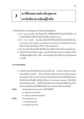 123
1. คําอธิบายตัวยอในแบบประเมินคุณภาพการบันทึกเวชระเบียนผูปวยใน
1.1 คําวา missing หมายถึง เวชระเบียนฉบับนั้น จําเปนตองมีบันทึกเกี่ยวกับหัวขอเรื่องนั้นๆ แต
ปรากฏวาไมมีเอกสารที่เกี่ยวของใหประเมิน ใหกากบาทชอง missing
1.2 คําวา NA หมายถึง เวชระเบียนฉบับนั้นไมจําเปนตองมีบันทึกเกี่ยวกับหัวขอเรื่องนั้นๆ
(Consultation record, Anesthetic record, Operative note, Labour record, Rehabilitation record)
เนื่องจากไมมีสวนเกี่ยวของกับการใหบริการ ใหกากบาทชอง NA
1.3 คําวา No หมายถึง มีเอกสารที่เกี่ยวของใหประเมิน แตไมมีการบันทึก ใหกากบาทลงในชอง No
1.4 กรณีเอกสารในเวชระเบียนไม complete รายละเอียด ชื่อ-สกุล อายุ HN AN ของผูปวย จะถือวา
ไมใชขอมูลของผูปวยรายนั้น ดังนั้น เอกสารฉบับนั้นจะไมนํามาใชการตรวจประเมินคุณภาพ
การบันทึก
2. Overall findings
2.1 การจัดเรียงเวชระเบียนไมเปนไปตามมาตรฐานที่กําหนด หมายถึง การจัดเก็บเวชระเบียน
หลังจากผูปวยจําหนายแลว เปนการเรียงลําดับตามขอแนะนําของสถาบันรับรองคุณภาพ
สถานพยาบาล (องคการมหาชน) และสํานักงานหลักประกันสุขภาพแหงชาติ เพื่อเปนมาตรฐาน
เดียวกันทั่วประเทศโดยตองเรียงลําดับวันที่และเวลา (Chronological sequence) เหมือนกันทุก
แผนกในโรงพยาบาลนั้น (ทั้งนี้ไมเหมือนกับเรียงเวชระเบียนในขณะที่ผูปวยรักษาตัวใน
โรงพยาบาลซึ่งจะเรียงอยางไรก็ได ขึ้นอยูกับโรงพยาบาลกําหนด) ซึ่งมีรายละเอียดดังนี้
สวนที่ 1 Admitting &Identification Section: (มีหรือไมมีก็ได)
1) Diagnosis Summary Index
2) Admission and Discharge Record
สวนที่ 2 Clinical Medical Section:
1) Discharge Summary
2) Referring Letter Sheet
การใชแบบตรวจประเมินคุณภาพ
การบันทึกเวชระเบียนผูปวยใน
3
 