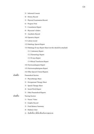 124
3) Informed Consent
4) History Record
5) Physical Examination Record
6) Progress Note
7) Consultation Report
8) Physician’s Orders
9) Anesthetic Record
10) Operative Report
11) Labour record
12) Pathology Special Report
13) Pathology/X-rays Report Sheet (on this should be attached):
13.1 Laboratory Report
13.2 Hematology Report
13.3 X-rays Report
13.4 Blood Transfusion Report
14) Electrocardiogram Report
15) Electroencephalogram Report
16) Other Special Clinical Reports
สวนที่ 3 Paramedical Section:
1) Physiotherapy Sheet
2) Occupational Therapy Sheet
3) Speech Therapy Sheet
4) Social Work Report
5) Other Paramedical Reports
สวนที่ 4 Nursing Section:
1) Nurses’ Notes
2) Graphic Record
3) Fluid Balance Summary
4) Diabetic Chart
5) บันทึกอื่นๆ ที่เกี่ยวของกับการพยาบาล
 