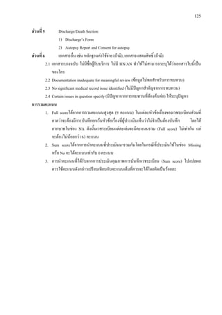 125
สวนที่ 5 Discharge/Death Section:
1) Discharge’s Form
2) Autopsy Report and Consent for autopsy
สวนที่ 6 เอกสารอื่น เชน หลักฐานคาใชจาย (ถามี), เอกสารแสดงสิทธิ์ (ถามี)
2.1 เอกสารบางฉบับ ไมมีชื่อผูรับบริการ ไมมี HN/AN ทําใหไมสามารถระบุไดวาเอกสารใบนี้เปน
ของใคร
2.2 Documentation inadequate for meaningful review (ขอมูลไมพอสําหรับการทบทวน)
2.3 No significant medical record issue identified (ไมมีปญหาสําคัญจากการทบทวน)
2.4 Certain issues in question specify (มีปญหาจากการทบทวนที่ตองคนตอ) ใหระบุปญหา
การรวมคะแนน
1. Full scoreไดจากการรวมคะแนนสูงสุด (9 คะแนน) ในแตละหัวขอเรื่องของเวชระเบียนสวนที่
คาดวาจะตองมีการบันทึกยกเวนหัวขอเรื่องที่ผูประเมินเห็นวาไมจําเปนตองบันทึก โดยได
กากบาทในชอง NA ดังนั้นเวชระเบียนแตละเลมจะมีคะแนนรวม (Full score) ไมเทากัน แต
จะตองไมนอยกวา 63 คะแนน
2. Sum scoreไดจากการนําคะแนนที่ประเมินมารวมกันโดยในกรณีที่ประเมินใหในชอง Missing
หรือ No จะไดคะแนนเทากับ 0 คะแนน
3. การนําคะแนนที่ไดรับจากการประเมินคุณภาพการบันทึกเวชระเบียน (Sum score) ไปแปลผล
ควรใชคะแนนดังกลาวเปรียบเทียบกับคะแนนเต็มที่ควรจะไดโดยคิดเปนรอยละ
แนวทางการบันทึกและตรวจประเมินคุณภาพ
การบันทึกเวชระเบียนผูปวยใน
3
 