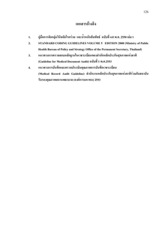 126
เอกสารอางอิง
1. คูมือการจัดกลุมวินิจฉัยโรครวม และน้ําหนักสัมพัทธ ฉบับที่ 4.0 พ.ศ. 2550 เลม 1
2. STANDARD CODING GUIDELINES VOLUME 5 EDITION 2008 (Ministry of Public
Health Bureau of Policy and Strategy Office of the Permanent Secretary, Thailand)
3. แนวทางการตรวจสอบหลักฐานในเวชระเบียนของสํานักหลักประกันสุขภาพแหงชาติ
(Guideline for Medical Document Audit) ฉบับที่ 1 พ.ศ.2553
4. แนวทางการบันทึกและตรวจประเมินคุณภาพการบันทึกเวชระเบียน
(Medical Record Audit Guideline) สํานักงานหลักประกันสุขภาพแหงชาติรวมกับสถาบัน
รับรองคุณภาพสถานพยาบาล (องคการมหาชน) 2553
 