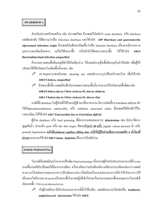 18
DIARRHOEA
สําหรับประเทศในเขตรอน เชน ประเทศไทย ถาแพทยวินิจฉัยวา acute diarrhoea หรือ diarrhoea
แตเพียงลําพัง ใหตีความวาเปน infectious diarrhoea และใชรหัส A09 Diarrhoea and gastroenteritis
ofpresumed infectious origin ถาแพทยบันทึกละเอียดขึ้นวาเปน bacterial diarrhoea เนื่องจากมีการตรวจ
อุจจาระพบเม็ดเลือดขาว แตไมไดเพาะเชื้อ หรือยังไมไดผลการเพาะเชื้อ ใหใชรหัส A04.9
Bacterialintestinal infection, unspecified
ถาหากตรวจพบเชื้อตนเหตุที่ทําใหเกิดทองรวง ใหแพทยระบุชื่อเชื้อตนเหตุในคําวินิจฉัย เพื่อผูให
รหัสจะไดใชรหัสของโรคติดเชื้อนั้นแทน เชน
ตรวจอุจจาระพบลักษณะ shooting star แพทยควรระบุวาเปนอหิวาตกโรค เพื่อใหรหัส
A00.9 Cholera, unspecified
ถาเพาะเชื้อขึ้น แพทยบันทึกรับรองผลการเพาะเชื้อนั้น สามารถใหรหัสตามเชื้อที่พบ เชน
A00.0 Cholera due to Vibrio cholerae 01, biovar cholerae
A00.1 Cholera due to Vibrio cholerae 01, biovar eltor
กรณีที่มี diarrhoea ในผูปวยที่ไดรับยาปฏิชีวนะเปนเวลานาน มีภาวะติดเชื้อ Clostridium difficile ทํา
ใหเกิดpseudomembranous enterocolitis หรือ antibiotic associated colitis ซึ่งแพทยไดบันทึกไวใน
เวชระเบียน ใหใชรหัส A04.7 Enterocolitis due to Clostridium difficile
ผูปวย diarrhoea หรือ food poisoning ที่มีอาการแสดงของภาวะ dehydration เชน มีประวัติการ
สูญเสียน้ํา, ปากแหง, poor หรือ fair skin turgor, ชีพจรเร็วกวา 90 ครั้ง, jugular venous pressure ต่ํา หรือ
postural hypotension หนามืด,delayed capillary filling time หรือไมรูสึกปวดปสสาวะมาเลยใน 6 ชั่วโมงที่
ผานมา สามารถใหรหัส E86 Volume depletion เปนการวินิจฉัยรวม
FOOD POISONING
ในกรณีที่แพทยสรุปวาอาหารเปนพิษ (food poisoning) เนื่องจากผูปวยรับประทานอาหารที่มี toxin
จากเชื้อแบคทีเรีย เปนผลใหมีอาการอาเจียน หรืออาเจียนรวมกับทองเดิน แตมีอาการอาเจียนเดนกวา แพทย
สามารถวินิจฉัยสาเหตุของอาหารเปนพิษจากประวัติชนิดหรือแหลงของอาหารที่ทําใหเกิดอาการได
เนื่องจากไมมีการตรวจ toxin หรือเพาะเชื้อในเวชปฏิบัติทั่วไป ยกเวนสามารถเพาะเชื้อจากอุจจาระในกรณีที่
เกิดจากเชื้อ Vibrio parahaemolyticus
ถาผูปวยมีประวัติรับประทานอาหารที่ทิ้งไวคางคืน แพทยสามารถวินิจฉัยเปน foodborne
staphylococcal intoxication ใหรหัส A05.0
 