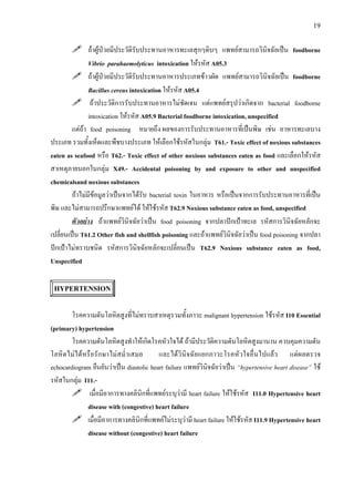 19
ถาผูปวยมีประวัติรับประทานอาหารทะเลสุกๆดิบๆ แพทยสามารถวินิจฉัยเปน foodborne
Vibrio parahaemolyticus intoxication ใหรหัส A05.3
ถาผูปวยมีประวัติรับประทานอาหารประเภทขาวผัด แพทยสามารถวินิจฉัยเปน foodborne
Bacillus cereus intoxication ใหรหัส A05.4
ถาประวัติการรับประทานอาหารไมชัดเจน แตแพทยสรุปวาเกิดจาก bacterial foodborne
intoxication ใหรหัส A05.9 Bacterial foodborne intoxication, unspecified
แตถา food poisoning หมายถึง ผลของการรับประทานอาหารที่เปนพิษ เชน อาหารทะเลบาง
ประเภท รวมทั้งเห็ดและพืชบางประเภท ใหเลือกใชรหัสในกลุม T61.- Toxic effect of noxious substances
eaten as seafood หรือ T62.- Toxic effect of other noxious substances eaten as food และเลือกใหรหัส
สาเหตุภายนอกในกลุม X49.- Accidental poisoning by and exposure to other and unspecified
chemicalsand noxious substances
ถาไมมีขอมูลวาเปนจากไดรับ bacterial toxin ในอาหาร หรือเปนจากการรับประทานอาหารที่เปน
พิษ และไมสามารถปรึกษาแพทยได ใหใชรหัส T62.9 Noxious substance eaten as food, unspecified
ตัวอยาง ถาแพทยวินิจฉัยวาเปน food poisoning จากปลาปกเปาทะเล รหัสการวินิจฉัยหลักจะ
เปลี่ยนเปน T61.2 Other fish and shellfish poisoning และถาแพทยวินิจฉัยวาเปน food poisoning จากปลา
ปกเปาไมทราบชนิด รหัสการวินิจฉัยหลักจะเปลี่ยนเปน T62.9 Noxious substance eaten as food,
Unspecified
HYPERTENSION
โรคความดันโลหิตสูงที่ไมทราบสาเหตุรวมทั้งภาวะ malignant hypertension ใชรหัส I10 Essential
(primary) hypertension
โรคความดันโลหิตสูงทําใหเกิดโรคหัวใจได ถามีประวัติความดันโลหิตสูงมานาน ควบคุมความดัน
โลหิตไมไดหรือรักษาไมสม่ําเสมอ และไดวินิจฉัยแยกภาวะโรคหัวใจอื่นไปแลว แตผลตรวจ
echocardiogram ยืนยันวาเปน diastolic heart failure แพทยวินิจฉัยวาเปน “hypertensive heart disease” ใช
รหัสในกลุม I11.-
เมื่อมีอาการทางคลินิกที่แพทยระบุวามี heart failure ใหใชรหัส I11.0 Hypertensive heart
disease with (congestive) heart failure
เมื่อมีอาการทางคลินิกที่แพทยไมระบุวามี heart failure ใหใชรหัส I11.9 Hypertensive heart
disease without (congestive) heart failure
 