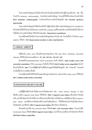 20
โรคความดันโลหิตสูงอาจไมเกี่ยวกับโรคหัวใจแมจะเกิดพรอมกันในผูปวยคนเดียวกัน เชน เปน
โรคหัวใจ ischaemic cardiomyopathy รวมกับมีความดันโลหิตสูง ในกรณีนี้ใหทั้งรหัสของโรคหัวใจคือ
I25.5 Ischaemic cardiomyopathy รวมกับรหัสโรคความดันโลหิตสูงคือ I10 Essential (primary)
hypertension
โรคความดันโลหิตสูงทําใหเกิดโรคไตได ถาผูปวยมีประวัติความดันโลหิตสูงมานาน ควบคุมความ
ดันโลหิตไมไดหรือรักษาไมสม่ําเสมอ และมีระดับ creatinine สูงขึ้นตามลําดับ แพทยวินิจฉัยไดวาเปนโรค
ไตที่เกิดจากความดันโลหิตสูง ใชรหัสในกลุม I12.- Hypertensive renal disease
ในกรณีที่แพทยวินิจฉัยวาโรคความดันโลหิตสูงเกิดจากโรคไต เชน โรคไตเรื้อรัง โรคไตจาก lupus
nephritis ใชรหัส I15.1 Hypertension secondary to other renal disorders
CARDIAC ARREST
ถาผูปวยมี cardiac arrest ที่แพทยระบุสาเหตุแนนอน เชน heart block, arrhythmia, myocardial
infarction ใหใชรหัสของสาเหตุที่ทราบ เชน I44 - I45, I21 - I22, I47 - I49
ถาแพทยไมระบุสาเหตุแนนอน และทํา resuscitation สําเร็จ ใชรหัส I46.0 Cardiac arrest with
successful resuscitation ถาทํา resuscitation ไมสําเร็จ ใชรหัส I46.9 Cardiac arrest, unspecified อยางไร
ก็ตามไมใหรหัส I46.9 ในกรณีที่ผูปวยมีโรคที่เปนสาเหตุทําใหเสียชีวิตอยูแลว เชน โรคมะเร็ง โรคเอดส
การติดเชื้อในกระแสเลือด เปนตน
ในกรณีที่แพทยไมไดวินิจฉัยในขณะเกิดเหตุการณแนนอน แตคาดวาเกิด cardiac arrest ใหใชรหัส
I46.1 Sudden cardiac death, so described
CONGESTIVE HEART FAILURE
กรณีที่ผูปวยเปนโรคหัวใจที่ทราบการวินิจฉัยมากอน เชน mitral stenosis, tetralogy of fallot
เปนตน มาดวย congestive heart failure ใหใชรหัส I50.0 Congestive heart failure เปนรหัสการวินิจฉัย
หลัก และใชรหัสของโรคหัวใจที่ทราบวาเปนมากอนเปนรหัสการวินิจฉัยรวม แตถาผูปวยมาดวย congestive
heart failure และไดรับการวินิจฉัยวาเปนโรคหัวใจเปนครั้งแรก ก็ใหใชรหัสโรคหัวใจนั้นเปนรหัสการ
วินิจฉัยหลัก และใชรหัส I50.0 Congestive heart failure เปนรหัสการวินิจฉัยรวม
ถาแพทยระบุวาเปน left ventricular failure ใหรหัส I50.1 Left ventricular failure ถาระบุวาเปน
biventricular failure ใชรหัส I50.0 Congestive heart failure และถาไมระบุวาเปนจากหัวใจชองใด ใชรหัส
I50.9 Heart failure, unspecified
 