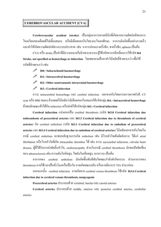 21
CEREBROVASCULAR ACCIDENT [CVA]
Cerebrovascular accident (stroke) เปนกลุมอาการทางคลินิกที่เกิดจากความผิดปกติของการ
ไหลเวียนของเลือดที่ไปเลี้ยงสมอง หรือมีเลือดออกในโพรงกะโหลกศีรษะ อาการมักเกิดขึ้นอยางรวดเร็ว
และทําใหเกิดความผิดปกติทางระบบประสาท เชน อาการออนแรงครึ่งซีก, ชาครึ่งซีก, aphasia เปนตน
CVA หรือ stroke เปนคําที่มีความหมายไมจําเพาะเจาะจง ผูใชรหัสควรหลีกเลี่ยงการใชรหัส I64
Stroke, not specified as hemorrhage or infarction โดยพยายามสืบหาคําวินิจฉัยที่จําเพาะกวา เพื่อใช
รหัสที่จําเพาะกวา เชน
I60.- Subarachnoid haemorrhage
I61.- Intracerebral haemorrhage
I62.- Other nontraumatic intracranial haemorrhage
I63.- Cerebral infarction
ภาวะ intracerebral hemorrhage และ cerebral infarction แยกจากกันโดยการตรวจภาพรังสี, CT
scan หรือ MRI สมอง ถาแพทยวินิจฉัยวามีเลือดออกในสมองใชรหัสกลุม I61.- Intracerebral hemorrhage
ถาพบลักษณะเขาไดกับ infarction หรือปกติใชรหัสกลุม I63.- Cerebral infarction
Cerebral infarction แบงออกเปน cerebral thrombosis (รหัส I63.0 Cerebral infarction due
tothrombosis of precerebral arteries และ I63.3 Cerebral infarction due to thrombosis of cerebral
arteries) กับ cerebral embolism (รหัส I63.1 Cerebral infarction due to embolism of precerebral
arteries และ I63.4 Cerebral infarction due to embolism of cerebral arteries) วินิจฉัยแยกจากกันโดยใน
กรณี cerebral embolism จะพบหลักฐานการเกิด embolism เชน มีโรคหัวใจเตนผิดจังหวะ ไดแก atrial
fibrillation หรือโรคหัวใจที่เกิด intracardiac thrombus ได เชน ภาวะ myocardial infarction, valvular heart
disease, ผูที่ไดรับการผาตัดลิ้นหัวใจ, cardiomyopathy สวนในกรณี cerebral thrombosis มักพบปจจัยเสี่ยง
ของ atherosclerosis เชน ความดันโลหิตสูง, ไขมันในเลือดสูง, เบาหวาน เปนตน
อาการของ cerebral embolism มักเกิดขึ้นทันทีทันใดขณะกําลังทํากิจกรรม สวนอาการของ
thrombosis อาจใชเวลาเปนชั่วโมงหรือเปนวัน อาจเกิดขณะหลับ หรืออาจมีอาการ TIA นํามากอน
นอกจากนั้น cerebral infarction อาจเกิดจาก cerebral venous thrombosis ใชรหัส I63.6 Cerebral
infarction due to cerebral venous thrombosis, nonpyogenic
Precerebral arteries ประกอบดวย vertebral, basilar และ carotid arteries
Cerebral arteries ประกอบดวย middle, anterior และ posterior cerebral arteries, cerebellar
arteries
 