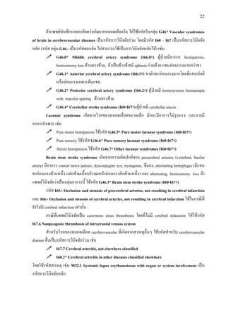 22
ถาแพทยบันทึกรายละเอียดวาเกิดจากหลอดเลือดใด ใหใชรหัสในกลุม G46* Vascular syndromes
of brain in cerebrovascular diseases เปนรหัสการวินิจฉัยรวม โดยมีรหัส I60 – I67 เปนรหัสการวินิจฉัย
หลัก (รหัส กลุม G46.- เปนรหัสดอกจัน ไมสามารถใชเปนการวินิจฉัยหลักได) เชน
G46.0* Middle cerebral artery syndrome (I66.0†) ผูปวยมีอาการ hemiparesis,
hemisensory loss ดานตรงขาม, ถาเปนขางซายมี aphasia รวมดวย แขนออนแรงมากกวาขา
G46.1* Anterior cerebral artery syndrome (I66.1†) ขามักจะออนแรงมากโดยที่แขนปกติ
หรือออนแรงเฉพาะตนแขน
G46.2* Posterior cerebral artery syndrome (I66.2†) ผูปวยมี homonymous hemianopia
with macular sparing ดานตรงขาม
G46.4* Cerebellar stroke syndrome (I60-I67†) ผูปวยมี cerebellar ataxia
Lacunar syndrome เกิดจากโรคของหลอดเลือดขนาดเล็ก มักจะมีอาการไมรุนแรง และอาจมี
อาการจําเพาะ เชน
Pure motor hemiparesis ใชรหัส G46.5* Pure motor lacunar syndrome (I60-I67†)
Pure sensory ใชรหัส G46.6* Pure sensory lacunar syndrome (I60-I67†)
Ataxic hemiparesis ใชรหัส G46.7* Other lacunar syndromes (I60-I67†)
Brain stem stroke syndrome เกิดจากความผิดปกติของ precerebral arteries (vertebral, basilar
artery) มีอาการ cranial nerve palsies, dysconjugate eye, nystagmus, ซึมลง, alternating hemiplegia (มีแขน
ขาออนแรงดานหนึ่ง แตกลามเนื้อบริเวณหนาออนแรงอีกดานหนึ่ง) และ alternating hemisensory loss ถา
แพทยวินิจฉัยวาเปนกลุมอาการนี้ ใชรหัส G46.3* Brain stem stroke syndrome (I60-I67†)
รหัส I65.- Occlusion and stenosis of precerebral arteries, not resulting in cerebral infarction
และ I66.- Occlusion and stenosis of cerebral arteries, not resulting in cerebral infarction ใชในกรณีที่
ยังไมมี cerebral infarction เทานั้น
กรณีที่แพทยวินิจฉัยเปน cavernous sinus thrombosis โดยที่ไมมี cerebral infarction ใหใชรหัส
I67.6 Nonpyogenic thrombosis of intracranial venous system
สําหรับโรคของหลอดเลือด cerebrovascular ที่เกิดจากสาเหตุอื่นๆ ใชรหัสสําหรับ cerebrovascular
disease อื่นเปนรหัสการวินิจฉัยรวม เชน
I67.7 Cerebral arteritis, not elsewhere classified
I68.2* Cerebral arteritis in other diseases classified elsewhere
โดยใชรหัสสาเหตุ เชน M32.1 Systemic lupus erythematosus with organ or system involvement เปน
รหัสการวินิจฉัยหลัก
 