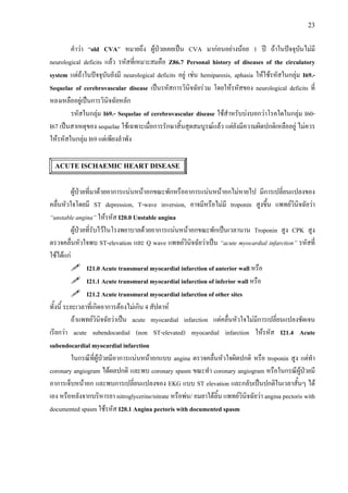 23
คําวา “old CVA” หมายถึง ผูปวยเคยเปน CVA มากอนอยางนอย 1 ป ถาในปจจุบันไมมี
neurological deficits แลว รหัสที่เหมาะสมคือ Z86.7 Personal history of diseases of the circulatory
system แตถาในปจจุบันยังมี neurological deficits อยู เชน hemiparesis, aphasia ใหใชรหัสในกลุม I69.-
Sequelae of cerebrovascular disease เปนรหัสการวินิจฉัยรวม โดยใหรหัสของ neurological deficits ที่
หลงเหลืออยูเปนการวินิจฉัยหลัก
รหัสในกลุม I69.- Sequelae of cerebrovascular disease ใชสําหรับบงบอกวาโรคใดในกลุม I60-
I67 เปนสาเหตุของ sequelae ใชเฉพาะเมื่อการรักษาสิ้นสุดสมบูรณแลว แตยังมีความผิดปกติเหลืออยู ไมควร
ใหรหัสในกลุม I69 แตเพียงลําพัง
ACUTE ISCHAEMIC HEART DISEASE
ผูปวยที่มาดวยอาการแนนหนาอกขณะพักหรืออาการแนนหนาอกไมหายไป มีการเปลี่ยนแปลงของ
คลื่นหัวใจโดยมี ST depression, T-wave inversion, อาจมีหรือไมมี troponin สูงขึ้น แพทยวินิจฉัยวา
“unstable angina” ใหรหัส I20.0 Unstable angina
ผูปวยที่รับไวในโรงพยาบาลดวยอาการแนนหนาอกขณะพักเปนเวลานาน Troponin สูง CPK สูง
ตรวจคลื่นหัวใจพบ ST-elevation และ Q wave แพทยวินิจฉัยวาเปน “acute myocardial infarction” รหัสที่
ใชไดแก
I21.0 Acute transmural myocardial infarction of anterior wall หรือ
I21.1 Acute transmural myocardial infarction of inferior wall หรือ
I21.2 Acute transmural myocardial infarction of other sites
ทั้งนี้ ระยะเวลาที่เกิดอาการตองไมเกิน 4 สัปดาห
ถาแพทยวินิจฉัยวาเปน acute myocardial infarction แตคลื่นหัวใจไมมีการเปลี่ยนแปลงชัดเจน
เรียกวา acute subendocardial (non ST-elevated) myocardial infarction ใหรหัส I21.4 Acute
subendocardial myocardial infarction
ในกรณีที่ผูปวยมีอาการแนนหนาอกแบบ angina ตรวจคลื่นหัวใจผิดปกติ หรือ troponin สูง แตทํา
coronary angiogram ไดผลปกติ และพบ coronary spasm ขณะทํา coronary angiogram หรือในกรณีผูปวยมี
อาการเจ็บหนาอก และพบการเปลี่ยนแปลงของ EKG แบบ ST elevation และกลับเปนปกติในเวลาสั้นๆ ได
เอง หรือหลังจากบริหารยา nitroglycerine/nitrate หรือพน/ อมยาใตลิ้น แพทยวินิจฉัยวา angina pectoris with
documented spasm ใชรหัส I20.1 Angina pectoris with documented spasm
 