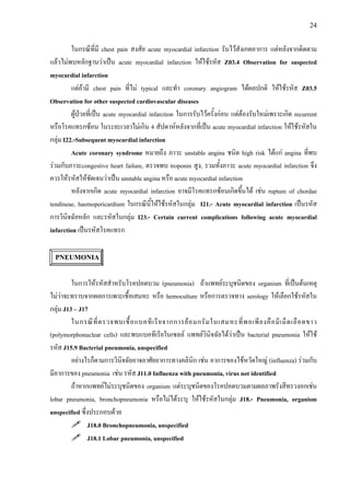 24
ในกรณีที่มี chest pain สงสัย acute myocardial infarction รับไวสังเกตอาการ แตหลังจากติดตาม
แลวไมพบหลักฐานวาเปน acute myocardial infarction ใหใชรหัส Z03.4 Observation for suspected
myocardial infarction
แตถามี chest pain ที่ไม typical และทํา coronary angiogram ไดผลปกติ ใหใชรหัส Z03.5
Observation for other suspected cardiovascular diseases
ผูปวยที่เปน acute myocardial infarction ในการรับไวครั้งกอน แตตองรับใหมเพราะเกิด recurrent
หรือโรคแทรกซอน ในระยะเวลาไมเกิน 4 สัปดาหหลังจากที่เปน acute myocardial infarction ใหใชรหัสใน
กลุม I22.-Subsequent myocardial infarction
Acute coronary syndrome หมายถึง ภาวะ unstable angina ชนิด high risk ไดแก angina ที่พบ
รวมกับภาวะcongestive heart failure, ตรวจพบ troponin สูง, รวมทั้งภาวะ acute myocardial infarction จึง
ควรใหรหัสใหชัดเจนวาเปน unstable angina หรือ acute myocardial infarction
หลังจากเกิด acute myocardial infarction อาจมีโรคแทรกซอนเกิดขึ้นได เชน rupture of chordae
tendineae, haemopericardium ในกรณีนี้ใหใชรหัสในกลุม I21.- Acute myocardial infarction เปนรหัส
การวินิจฉัยหลัก และรหัสในกลุม I23.- Certain current complications following acute myocardial
infarction เปนรหัสโรคแทรก
PNEUMONIA
ในการใหรหัสสําหรับโรคปอดบวม (pneumonia) ถาแพทยระบุชนิดของ organism ที่เปนตนเหตุ
ไมวาจะทราบจากผลการเพาะเชื้อเสมหะ หรือ hemoculture หรือการตรวจทาง serology ใหเลือกใชรหัสใน
กลุม J13 – J17
ในกรณีที่ตรวจพบเชื้อแบคทีเรียจากการยอมกรัมในเสมหะที่พอเพียงคือมีเม็ดเลือดขาว
(polymorphonuclear cells) และพบแบคทีเรียในเซลล แพทยวินิจฉัยไดวาเปน bacterial pneumonia ใหใช
รหัส J15.9 Bacterial pneumonia, unspecified
อยางไรก็ตามการวินิจฉัยอาจอาศัยอาการทางคลินิก เชน อาการของไขหวัดใหญ (influenza) รวมกับ
มีอาการของ pneumonia เชน รหัส J11.0 Influenza with pneumonia, virus not identified
ถาหากแพทยไมระบุชนิดของ organism แตระบุชนิดของโรคปอดบวมตามผลภาพรังสีทรวงอกเชน
lobar pneumonia, bronchopneumonia หรือไมไดระบุ ใหใชรหัสในกลุม J18.- Pneumonia, organism
unspecified ซึ่งประกอบดวย
J18.0 Bronchopneumonia, unspecified
J18.1 Lobar pneumonia, unspecified
 