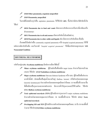 25
J18.8 Other pneumonia, organism unspecified
J18.9 Pneumonia, unspecified
ในกรณีที่แพทยระบุวาเปน aspiration pneumonia ใหใชรหัส J69.- ขึ้นกับวามีประวัติสําลักสิ่งใด
ไดแก
J69.0 Pneumonia due to food and vomit เกิดจากการสําลักอาหารหรือสารที่อาเจียนหรือ
สํารอกออกมา
J69.1 Pneumonia due to oil and essence เกิดจากสําลักน้ํามันชนิดตางๆ
J69.8 Pneumonia due to other solids and liquids เชน เกิดจากการสําลักเลือด เปนตน
ถาแพทยวินิจฉัยวาเปน community acquired pneumonia หรือ hospital acquired pneumonia ใหใช
หลักการเดียวกับขางตน และในกรณี “hospital acquired pneumonia” ใหเพิ่มรหัสสาเหตุภายนอก Y95
Nosocomial Condition
ERYTHEMA MULTIFORME
รหัสในกลุม L51.- Erythema multiforme มีหลักการเลือกใชดังนี้
Minor erythema multiforme ผูปวยมักเปนผื่นชนิด target lesion จํานวนไมมากบริเวณ
แขนขา ใชรหัส L51.0 Nonbullous erythema multiforme
Major erythema multiforme (Stevens-Johnson Syndrome หรือ SJS) ผูปวยเปนผื่นจํานวน
มากทั่วทั้งตัว มักพบผื่นเปนตุมน้ําขนาดใหญ (bullous lesions) หรือผิวหนังตายลอกหลุด
(necrotic keratinocyte) จํานวนผิวหนังตายลอกหลุดนอยกวารอยละ 10 ของพื้นที่รางกาย ผื่น
ที่เยื่อเมือกเปนรุนแรงและหลายตําแหนง มีอาการทั่วไปรุนแรงและมีไขรวมดวย ใชรหัส
L51.1 Bullous erythema multiforme
Toxic epidermal necrolysis (TEN) ผูปวยมีอาการรุนแรงกวา major erythema multiforme
จํานวนผิวหนังตายลอกหลุดมากกวารอยละ 30 ของพื้นที่รางกาย ใชรหัส L51.2 Toxic
epidermal necrolysis
Overlapping SJS and TEN ผูปวยมีจํานวนผิวหนังตายลอกหลุดรอยละ 10 ถึง 30 ของพื้นที่
รางกาย ใชรหัส L51.8 Other erythema multiforme
 