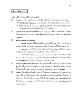 26
SKIN INFECTIONS
การติดเชื้อที่ผิวหนังแบงออกไดหลายลักษณะดังนี้
Cellulitis หมายถึง ผิวหนังอักเสบจากการติดเชื้อแบคทีเรีย จําแนกเปนรหัสยอยตามตําแหนง เชน
L03.0 Cellulitis of finger and toe มีการอักเสบของผิวหนังบริเวณนิ้วมือ และ/หรือ นิ้วเทา
L03.1 Cellulitis of other parts of limb มีการอักเสบของผิวหนังบริเวณอื่นของแขนขา
นอกเหนือจากนิ้วมือและนิ้วเทา รวมทั้งรักแร, ไหล และสะโพก
Erysipelas (ไฟลามทุง) เปนการติดเชื้อ Streptococcus pyogenes ที่ผิวหนังบริเวณแขนขา หรือหนา
มีลักษณะพิเศษตางจาก cellulites คือมีขอบเขตชัดเจน สีแดงเขม ลุกลามเร็ว และปวด ใหรหัส A46
Erysipelas
Abscess, furuncle และ carbuncle
Furuncle หมายถึง ฝที่เกิดบริเวณที่มีขนมากและอับชื้น เชน รักแร มีขนาดใหญกวา
folliculitis การติดเชื้อลุกลามจาก hair follicle และลงลึกกวา folliculitis เปนฝที่มีหนองตรงกลาง
Carbuncle หมายถึง ฝที่มีขนาดใหญ เกิดจากการติดเชื้อหลายรูขุมขนเขาดวยกัน และลาม
ลงไปลึกถึงชั้นใตผิวหนัง พบบอยบริเวณคอดานลาง อาจเรียกวา “ฝฝกบัว”
ถาแพทยวินิจฉัยวาเปน furuncle, carbuncle หรือ abscess ของผิวหนัง ใหรหัสในกลุม L02.-
Cutaneous abscess, furuncle and carbuncle โดยมีรหัสหลักที่สี่แสดงตําแหนงที่เกิด เชน เกิดที่คอ
ใหรหัส L02.1 Cutaneous abscess, furuncle and carbuncle of neck
Staphylococcal scalded skin syndrome พบรวมกับการติดเชื้อ staphylococcus (phage group II)
ผูปวยมาดวยผื่นแดงและเจ็บบริเวณหนา, คอ, ลําตัว และขอพับ ตามดวยถุงน้ําขนาดใหญ แลวแตก
หรือลอก แพทยวินิจฉัยวา “Staphylococcal scalded skin syndrome (SSSS)” ใหรหัส L00
Impetigo เปนการติดเชื้อบริเวณผิวหนังจากเชื้อ β-hemolytic streptococcus หรือ Staphylococcus
aureus มีลักษณะเปนตุมหนองขนาดเล็ก (pustule) ที่แตกออกและมีลักษณะเปนสะเก็ด (crust) สี
เหลืองน้ําตาล ถาแพทยวินิจฉัยวา impetigo ใหใชรหัส L01.0 Impetigo [any organism] [any site]
ถาพบลักษณะของ impetigo ในผิวหนังที่เปนโรคอื่นอยูเดิม ใหรหัส L01.1 Impetiginization of
other dermatoses
 